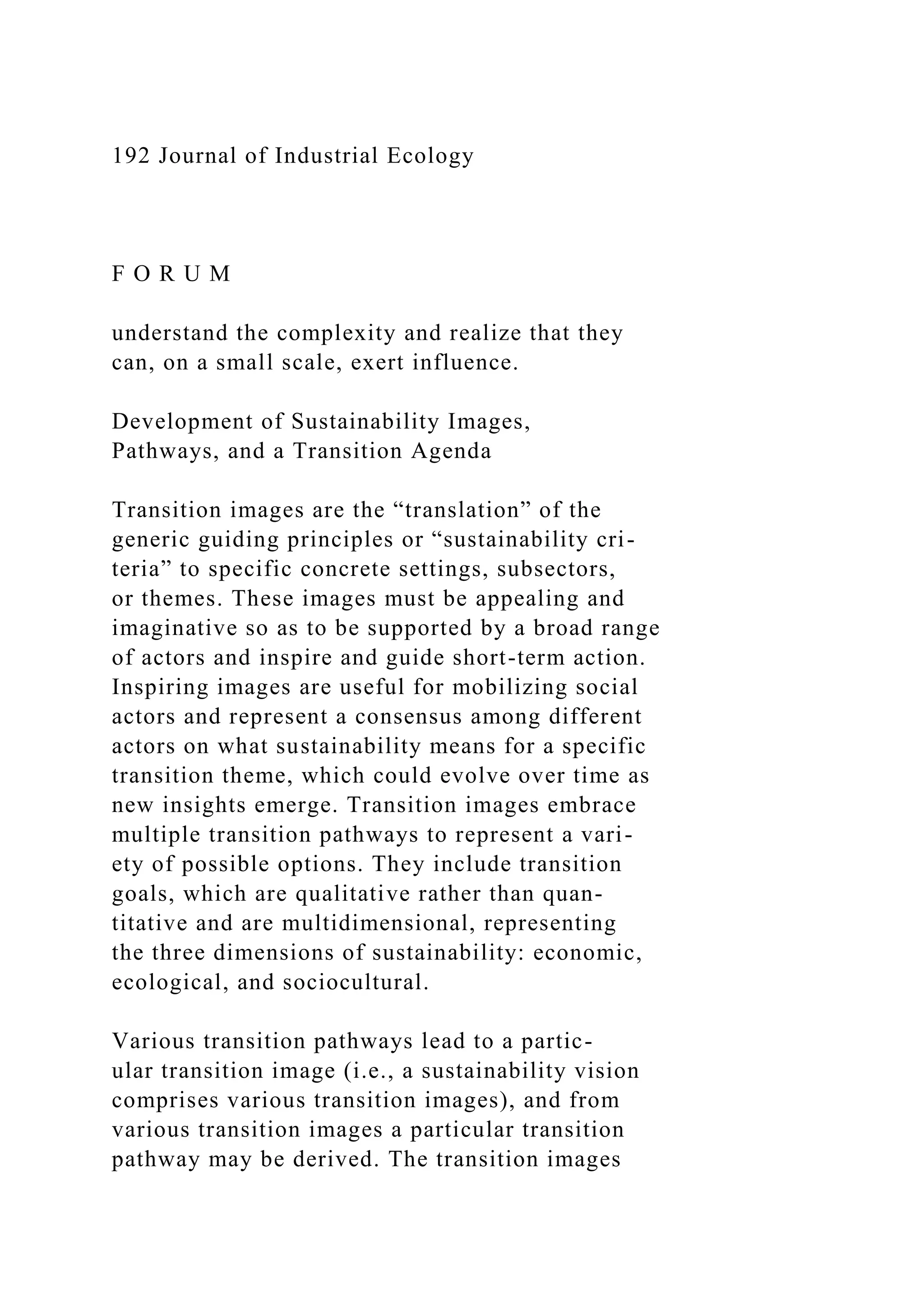 192 Journal of Industrial Ecology
F O R U M
understand the complexity and realize that they
can, on a small scale, exert influence.
Development of Sustainability Images,
Pathways, and a Transition Agenda
Transition images are the “translation” of the
generic guiding principles or “sustainability cri-
teria” to specific concrete settings, subsectors,
or themes. These images must be appealing and
imaginative so as to be supported by a broad range
of actors and inspire and guide short-term action.
Inspiring images are useful for mobilizing social
actors and represent a consensus among different
actors on what sustainability means for a specific
transition theme, which could evolve over time as
new insights emerge. Transition images embrace
multiple transition pathways to represent a vari-
ety of possible options. They include transition
goals, which are qualitative rather than quan-
titative and are multidimensional, representing
the three dimensions of sustainability: economic,
ecological, and sociocultural.
Various transition pathways lead to a partic-
ular transition image (i.e., a sustainability vision
comprises various transition images), and from
various transition images a particular transition
pathway may be derived. The transition images
 