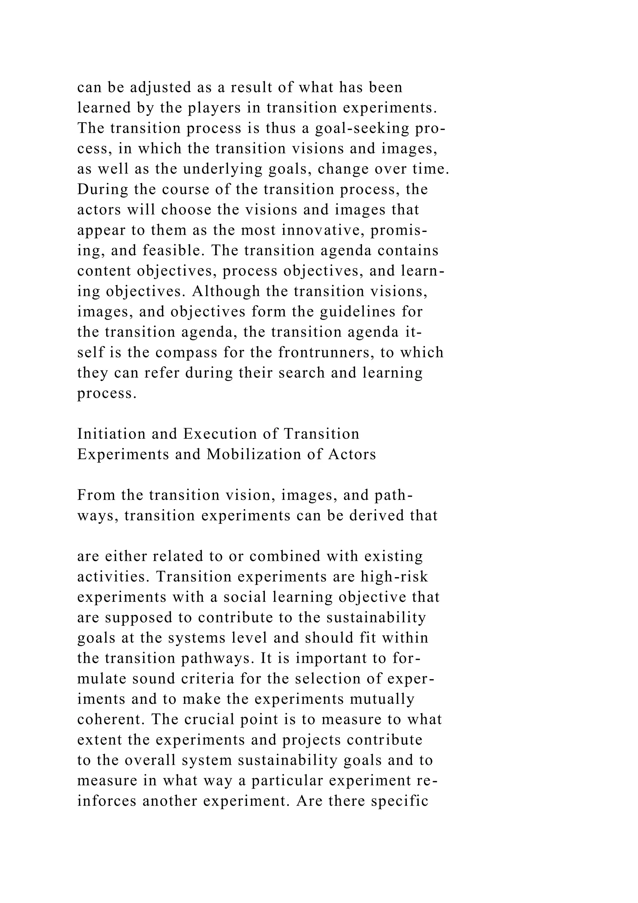can be adjusted as a result of what has been
learned by the players in transition experiments.
The transition process is thus a goal-seeking pro-
cess, in which the transition visions and images,
as well as the underlying goals, change over time.
During the course of the transition process, the
actors will choose the visions and images that
appear to them as the most innovative, promis-
ing, and feasible. The transition agenda contains
content objectives, process objectives, and learn-
ing objectives. Although the transition visions,
images, and objectives form the guidelines for
the transition agenda, the transition agenda it-
self is the compass for the frontrunners, to which
they can refer during their search and learning
process.
Initiation and Execution of Transition
Experiments and Mobilization of Actors
From the transition vision, images, and path-
ways, transition experiments can be derived that
are either related to or combined with existing
activities. Transition experiments are high-risk
experiments with a social learning objective that
are supposed to contribute to the sustainability
goals at the systems level and should fit within
the transition pathways. It is important to for-
mulate sound criteria for the selection of exper-
iments and to make the experiments mutually
coherent. The crucial point is to measure to what
extent the experiments and projects contribute
to the overall system sustainability goals and to
measure in what way a particular experiment re-
inforces another experiment. Are there specific
 