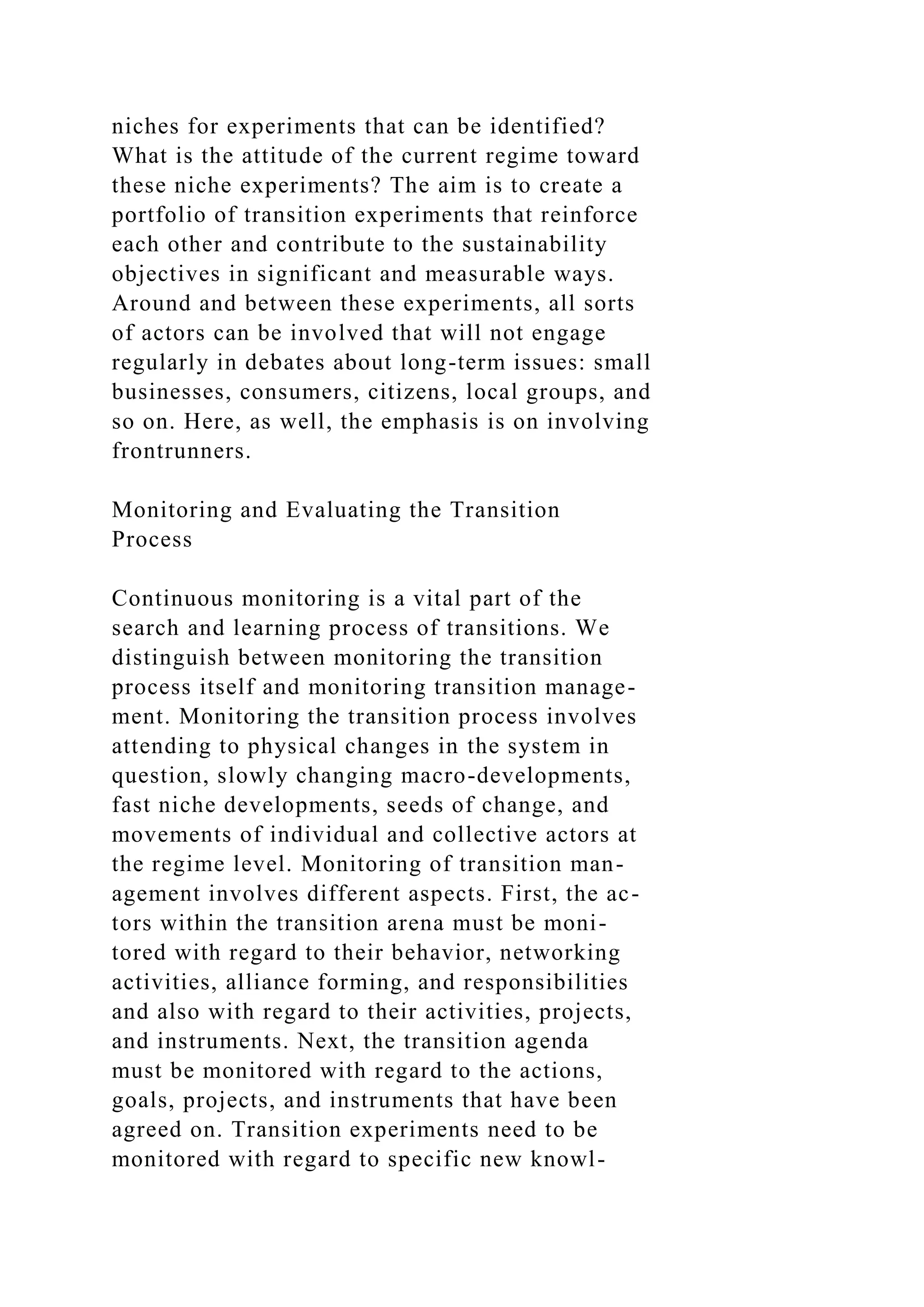 niches for experiments that can be identified?
What is the attitude of the current regime toward
these niche experiments? The aim is to create a
portfolio of transition experiments that reinforce
each other and contribute to the sustainability
objectives in significant and measurable ways.
Around and between these experiments, all sorts
of actors can be involved that will not engage
regularly in debates about long-term issues: small
businesses, consumers, citizens, local groups, and
so on. Here, as well, the emphasis is on involving
frontrunners.
Monitoring and Evaluating the Transition
Process
Continuous monitoring is a vital part of the
search and learning process of transitions. We
distinguish between monitoring the transition
process itself and monitoring transition manage-
ment. Monitoring the transition process involves
attending to physical changes in the system in
question, slowly changing macro-developments,
fast niche developments, seeds of change, and
movements of individual and collective actors at
the regime level. Monitoring of transition man-
agement involves different aspects. First, the ac-
tors within the transition arena must be moni-
tored with regard to their behavior, networking
activities, alliance forming, and responsibilities
and also with regard to their activities, projects,
and instruments. Next, the transition agenda
must be monitored with regard to the actions,
goals, projects, and instruments that have been
agreed on. Transition experiments need to be
monitored with regard to specific new knowl-
 