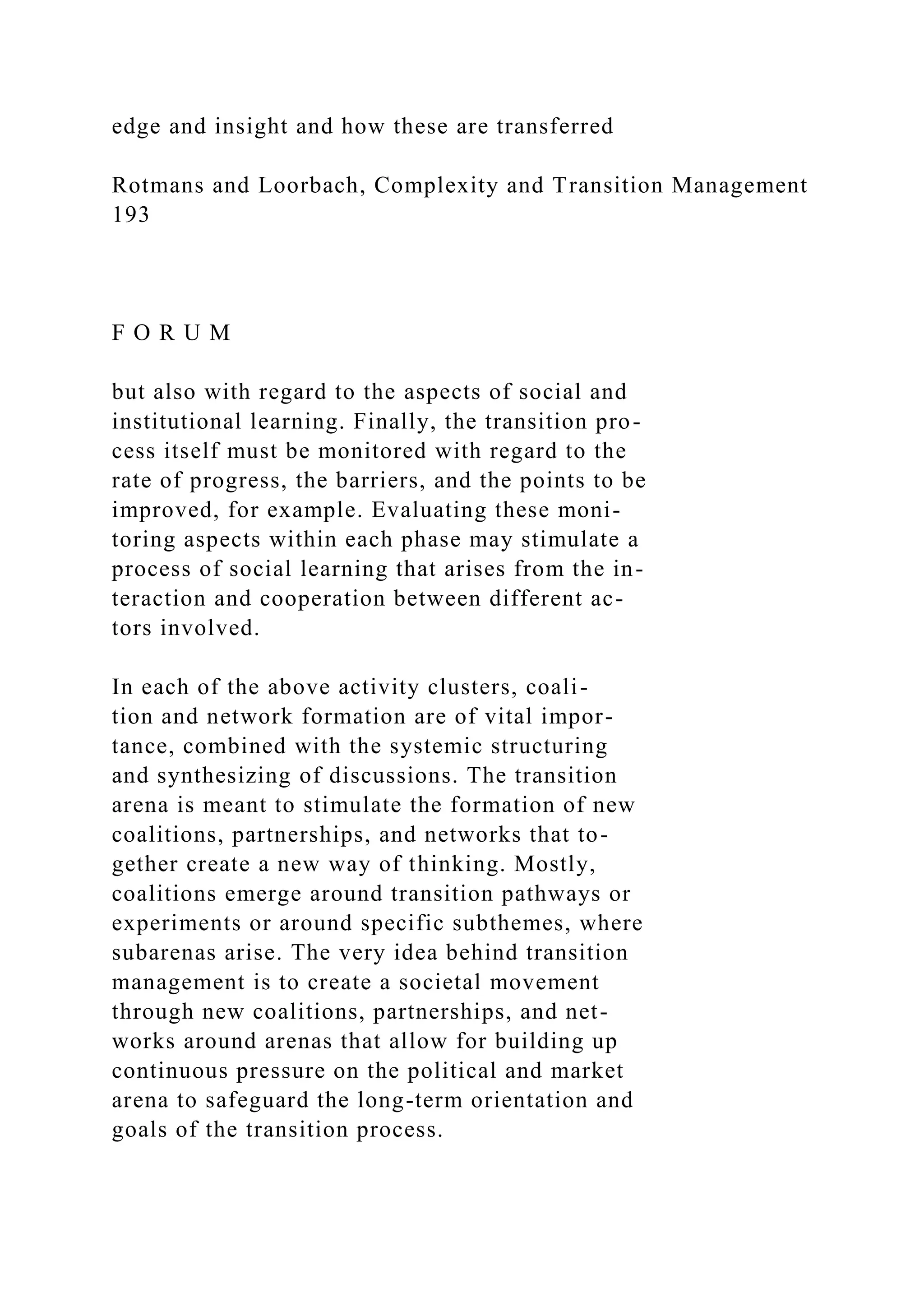 edge and insight and how these are transferred
Rotmans and Loorbach, Complexity and Transition Management
193
F O R U M
but also with regard to the aspects of social and
institutional learning. Finally, the transition pro-
cess itself must be monitored with regard to the
rate of progress, the barriers, and the points to be
improved, for example. Evaluating these moni-
toring aspects within each phase may stimulate a
process of social learning that arises from the in-
teraction and cooperation between different ac-
tors involved.
In each of the above activity clusters, coali-
tion and network formation are of vital impor-
tance, combined with the systemic structuring
and synthesizing of discussions. The transition
arena is meant to stimulate the formation of new
coalitions, partnerships, and networks that to-
gether create a new way of thinking. Mostly,
coalitions emerge around transition pathways or
experiments or around specific subthemes, where
subarenas arise. The very idea behind transition
management is to create a societal movement
through new coalitions, partnerships, and net-
works around arenas that allow for building up
continuous pressure on the political and market
arena to safeguard the long-term orientation and
goals of the transition process.
 