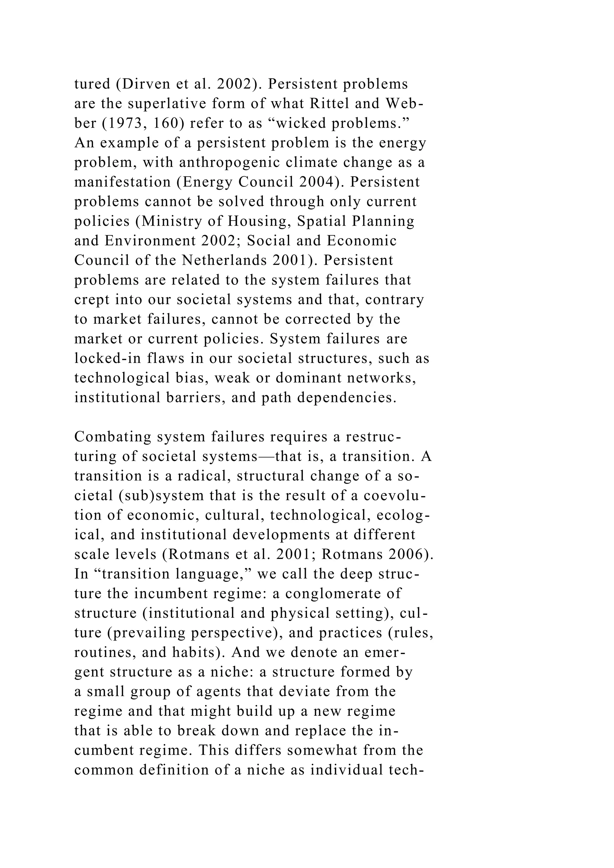 tured (Dirven et al. 2002). Persistent problems
are the superlative form of what Rittel and Web-
ber (1973, 160) refer to as “wicked problems.”
An example of a persistent problem is the energy
problem, with anthropogenic climate change as a
manifestation (Energy Council 2004). Persistent
problems cannot be solved through only current
policies (Ministry of Housing, Spatial Planning
and Environment 2002; Social and Economic
Council of the Netherlands 2001). Persistent
problems are related to the system failures that
crept into our societal systems and that, contrary
to market failures, cannot be corrected by the
market or current policies. System failures are
locked-in flaws in our societal structures, such as
technological bias, weak or dominant networks,
institutional barriers, and path dependencies.
Combating system failures requires a restruc-
turing of societal systems—that is, a transition. A
transition is a radical, structural change of a so-
cietal (sub)system that is the result of a coevolu-
tion of economic, cultural, technological, ecolog-
ical, and institutional developments at different
scale levels (Rotmans et al. 2001; Rotmans 2006).
In “transition language,” we call the deep struc-
ture the incumbent regime: a conglomerate of
structure (institutional and physical setting), cul-
ture (prevailing perspective), and practices (rules,
routines, and habits). And we denote an emer-
gent structure as a niche: a structure formed by
a small group of agents that deviate from the
regime and that might build up a new regime
that is able to break down and replace the in-
cumbent regime. This differs somewhat from the
common definition of a niche as individual tech-
 