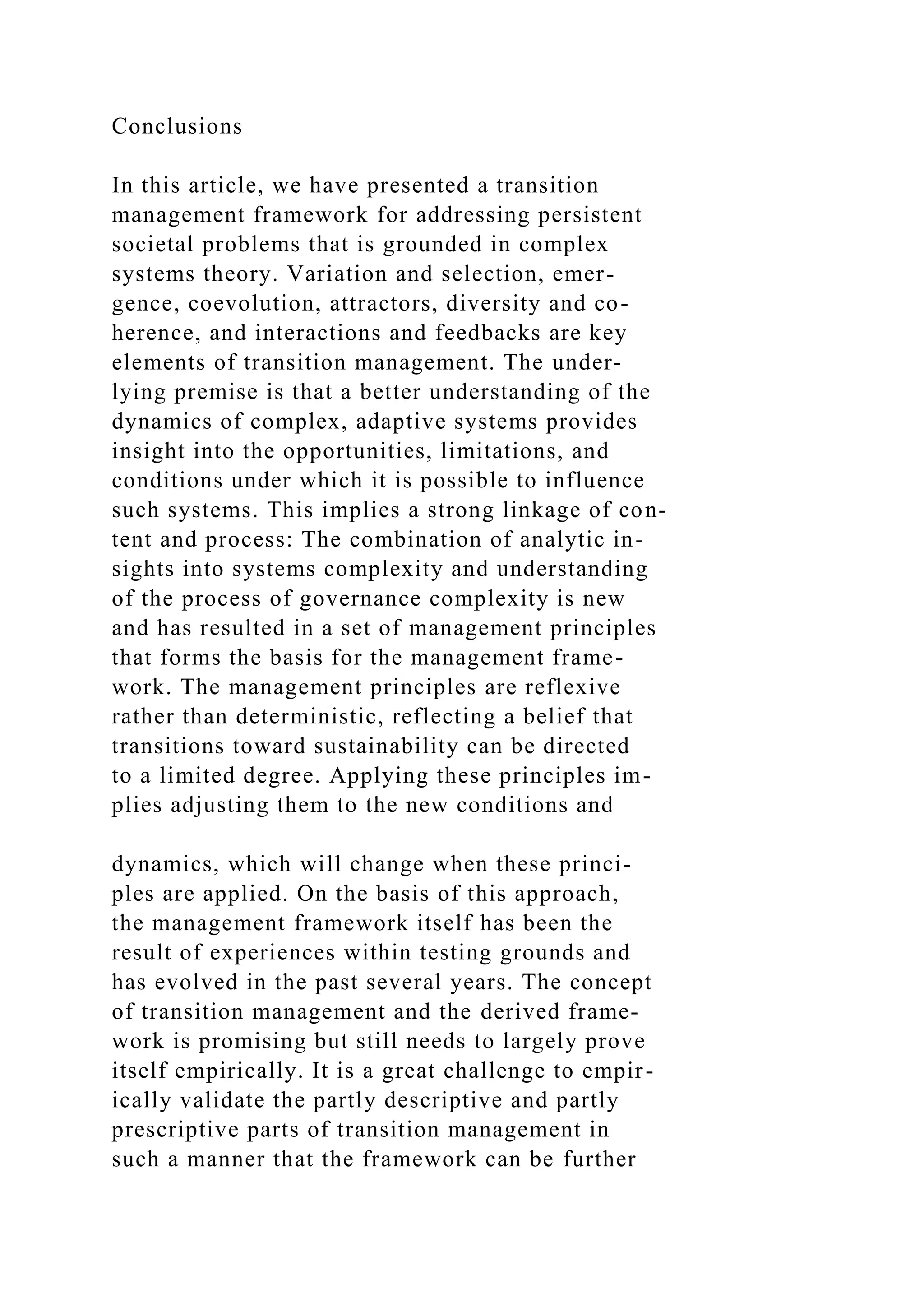 Conclusions
In this article, we have presented a transition
management framework for addressing persistent
societal problems that is grounded in complex
systems theory. Variation and selection, emer-
gence, coevolution, attractors, diversity and co-
herence, and interactions and feedbacks are key
elements of transition management. The under-
lying premise is that a better understanding of the
dynamics of complex, adaptive systems provides
insight into the opportunities, limitations, and
conditions under which it is possible to influence
such systems. This implies a strong linkage of con-
tent and process: The combination of analytic in-
sights into systems complexity and understanding
of the process of governance complexity is new
and has resulted in a set of management principles
that forms the basis for the management frame-
work. The management principles are reflexive
rather than deterministic, reflecting a belief that
transitions toward sustainability can be directed
to a limited degree. Applying these principles im-
plies adjusting them to the new conditions and
dynamics, which will change when these princi-
ples are applied. On the basis of this approach,
the management framework itself has been the
result of experiences within testing grounds and
has evolved in the past several years. The concept
of transition management and the derived frame-
work is promising but still needs to largely prove
itself empirically. It is a great challenge to empir-
ically validate the partly descriptive and partly
prescriptive parts of transition management in
such a manner that the framework can be further
 