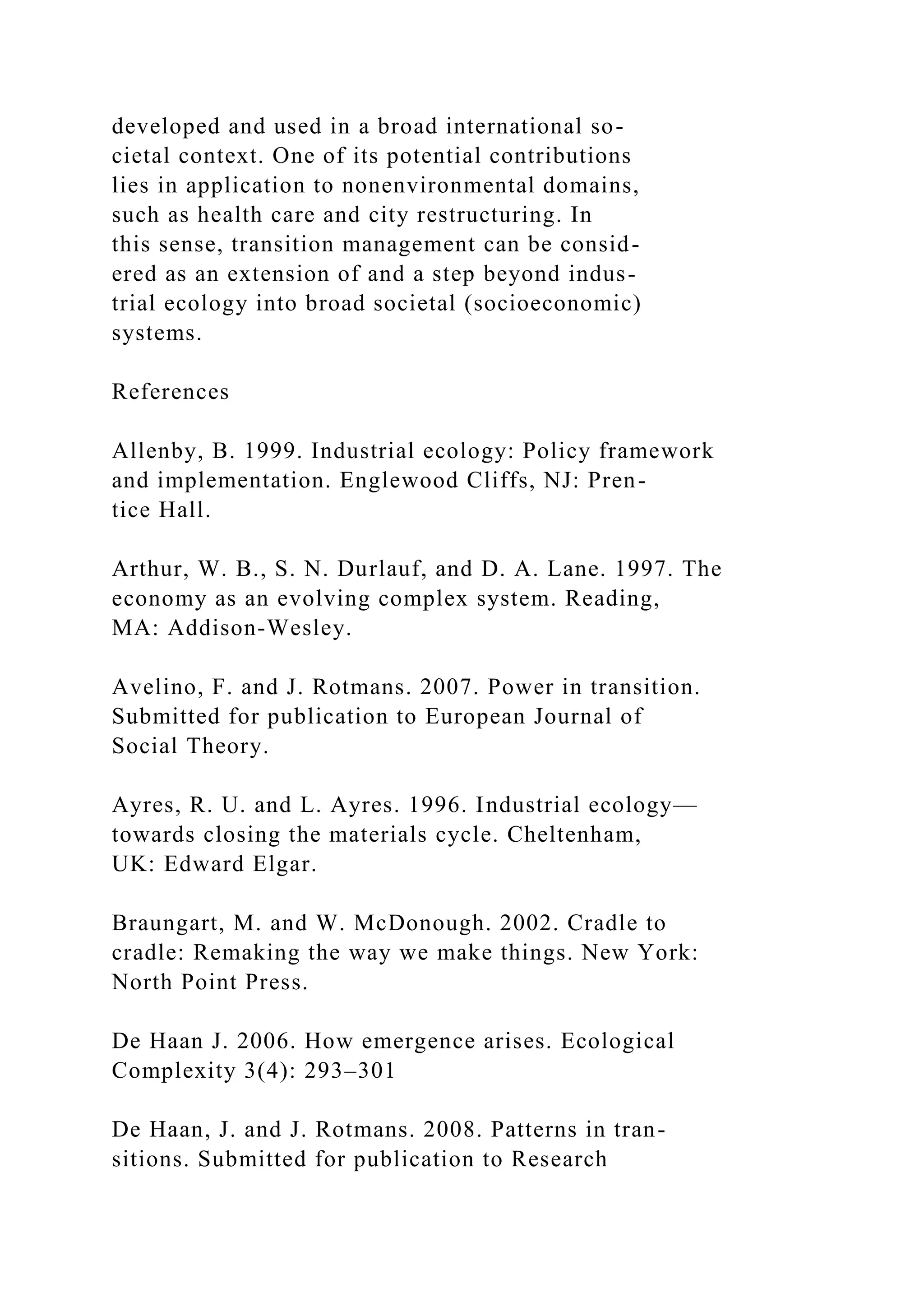 developed and used in a broad international so-
cietal context. One of its potential contributions
lies in application to nonenvironmental domains,
such as health care and city restructuring. In
this sense, transition management can be consid-
ered as an extension of and a step beyond indus-
trial ecology into broad societal (socioeconomic)
systems.
References
Allenby, B. 1999. Industrial ecology: Policy framework
and implementation. Englewood Cliffs, NJ: Pren-
tice Hall.
Arthur, W. B., S. N. Durlauf, and D. A. Lane. 1997. The
economy as an evolving complex system. Reading,
MA: Addison-Wesley.
Avelino, F. and J. Rotmans. 2007. Power in transition.
Submitted for publication to European Journal of
Social Theory.
Ayres, R. U. and L. Ayres. 1996. Industrial ecology—
towards closing the materials cycle. Cheltenham,
UK: Edward Elgar.
Braungart, M. and W. McDonough. 2002. Cradle to
cradle: Remaking the way we make things. New York:
North Point Press.
De Haan J. 2006. How emergence arises. Ecological
Complexity 3(4): 293–301
De Haan, J. and J. Rotmans. 2008. Patterns in tran-
sitions. Submitted for publication to Research
 