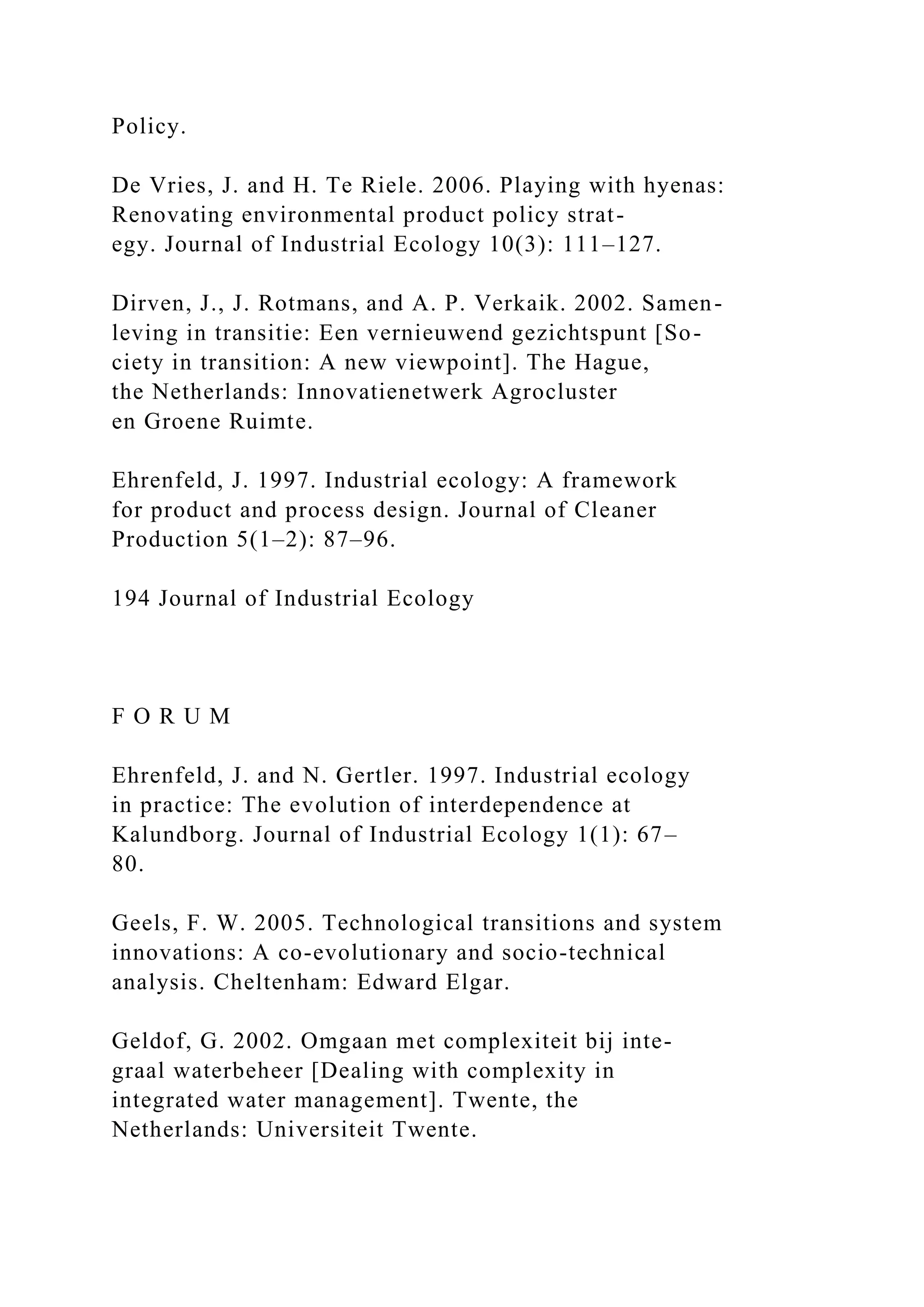 Policy.
De Vries, J. and H. Te Riele. 2006. Playing with hyenas:
Renovating environmental product policy strat-
egy. Journal of Industrial Ecology 10(3): 111–127.
Dirven, J., J. Rotmans, and A. P. Verkaik. 2002. Samen-
leving in transitie: Een vernieuwend gezichtspunt [So-
ciety in transition: A new viewpoint]. The Hague,
the Netherlands: Innovatienetwerk Agrocluster
en Groene Ruimte.
Ehrenfeld, J. 1997. Industrial ecology: A framework
for product and process design. Journal of Cleaner
Production 5(1–2): 87–96.
194 Journal of Industrial Ecology
F O R U M
Ehrenfeld, J. and N. Gertler. 1997. Industrial ecology
in practice: The evolution of interdependence at
Kalundborg. Journal of Industrial Ecology 1(1): 67–
80.
Geels, F. W. 2005. Technological transitions and system
innovations: A co-evolutionary and socio-technical
analysis. Cheltenham: Edward Elgar.
Geldof, G. 2002. Omgaan met complexiteit bij inte-
graal waterbeheer [Dealing with complexity in
integrated water management]. Twente, the
Netherlands: Universiteit Twente.
 