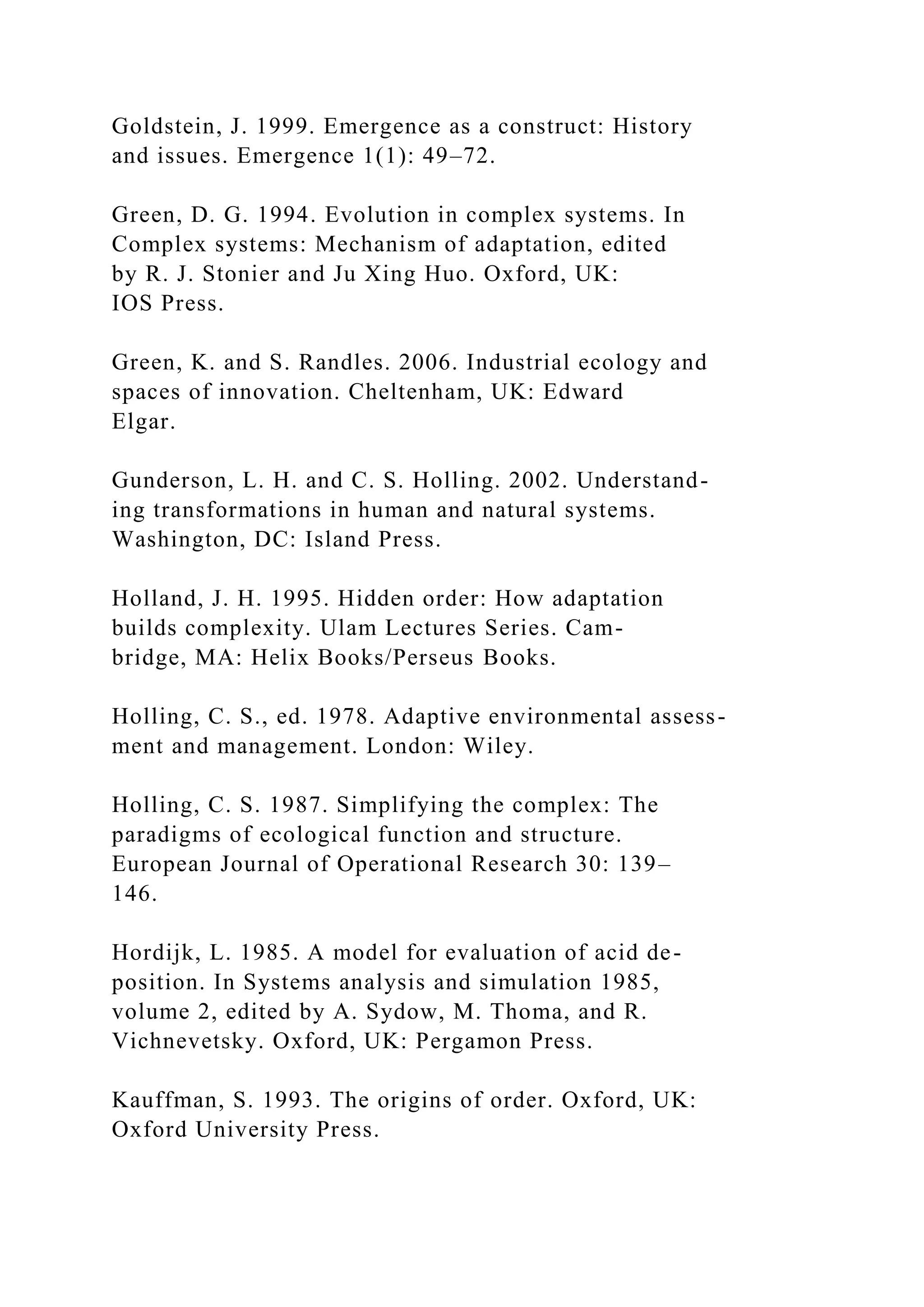 Goldstein, J. 1999. Emergence as a construct: History
and issues. Emergence 1(1): 49–72.
Green, D. G. 1994. Evolution in complex systems. In
Complex systems: Mechanism of adaptation, edited
by R. J. Stonier and Ju Xing Huo. Oxford, UK:
IOS Press.
Green, K. and S. Randles. 2006. Industrial ecology and
spaces of innovation. Cheltenham, UK: Edward
Elgar.
Gunderson, L. H. and C. S. Holling. 2002. Understand-
ing transformations in human and natural systems.
Washington, DC: Island Press.
Holland, J. H. 1995. Hidden order: How adaptation
builds complexity. Ulam Lectures Series. Cam-
bridge, MA: Helix Books/Perseus Books.
Holling, C. S., ed. 1978. Adaptive environmental assess-
ment and management. London: Wiley.
Holling, C. S. 1987. Simplifying the complex: The
paradigms of ecological function and structure.
European Journal of Operational Research 30: 139–
146.
Hordijk, L. 1985. A model for evaluation of acid de-
position. In Systems analysis and simulation 1985,
volume 2, edited by A. Sydow, M. Thoma, and R.
Vichnevetsky. Oxford, UK: Pergamon Press.
Kauffman, S. 1993. The origins of order. Oxford, UK:
Oxford University Press.
 