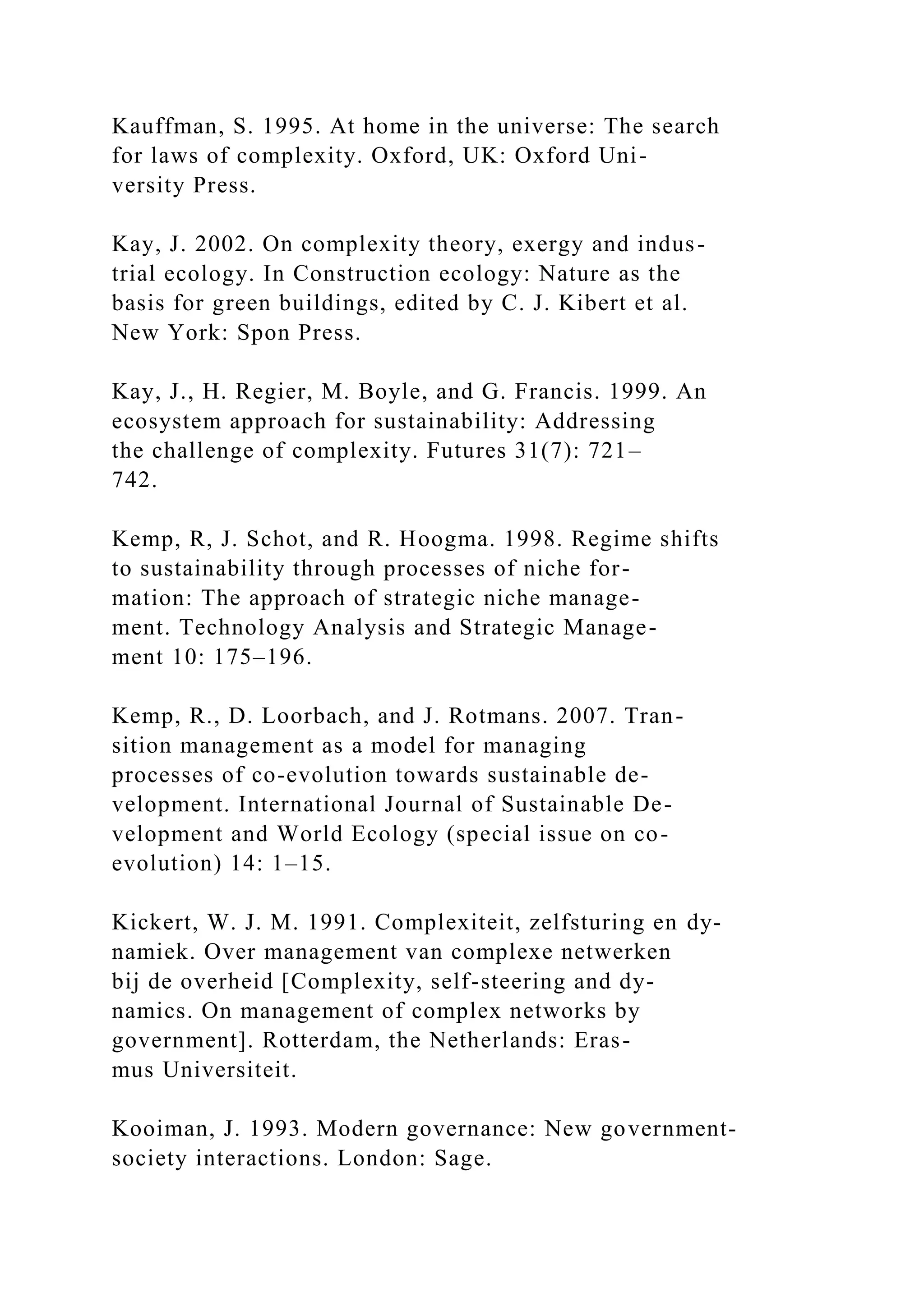 Kauffman, S. 1995. At home in the universe: The search
for laws of complexity. Oxford, UK: Oxford Uni-
versity Press.
Kay, J. 2002. On complexity theory, exergy and indus-
trial ecology. In Construction ecology: Nature as the
basis for green buildings, edited by C. J. Kibert et al.
New York: Spon Press.
Kay, J., H. Regier, M. Boyle, and G. Francis. 1999. An
ecosystem approach for sustainability: Addressing
the challenge of complexity. Futures 31(7): 721–
742.
Kemp, R, J. Schot, and R. Hoogma. 1998. Regime shifts
to sustainability through processes of niche for-
mation: The approach of strategic niche manage-
ment. Technology Analysis and Strategic Manage-
ment 10: 175–196.
Kemp, R., D. Loorbach, and J. Rotmans. 2007. Tran-
sition management as a model for managing
processes of co-evolution towards sustainable de-
velopment. International Journal of Sustainable De-
velopment and World Ecology (special issue on co-
evolution) 14: 1–15.
Kickert, W. J. M. 1991. Complexiteit, zelfsturing en dy-
namiek. Over management van complexe netwerken
bij de overheid [Complexity, self-steering and dy-
namics. On management of complex networks by
government]. Rotterdam, the Netherlands: Eras-
mus Universiteit.
Kooiman, J. 1993. Modern governance: New government-
society interactions. London: Sage.
 
