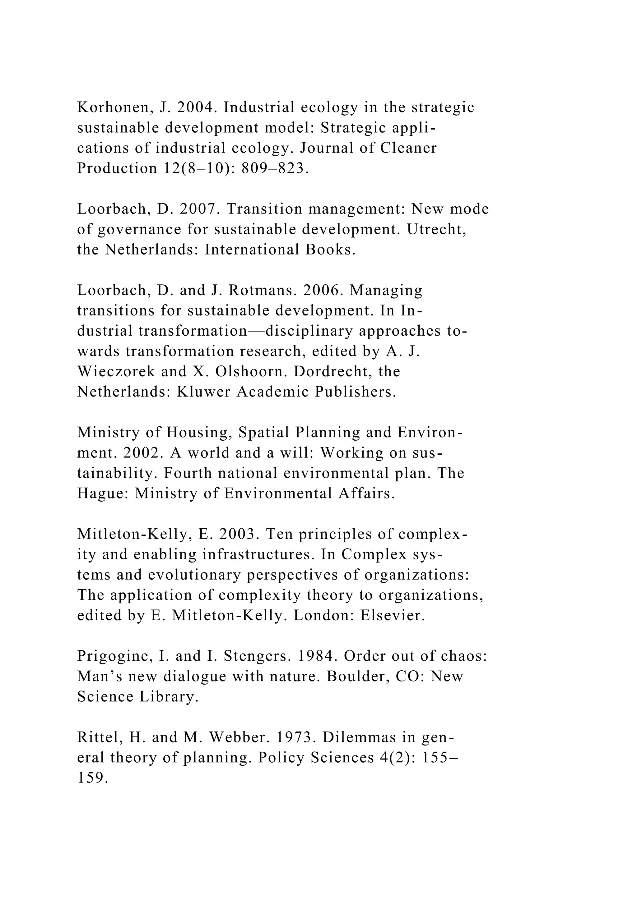 Korhonen, J. 2004. Industrial ecology in the strategic
sustainable development model: Strategic appli-
cations of industrial ecology. Journal of Cleaner
Production 12(8–10): 809–823.
Loorbach, D. 2007. Transition management: New mode
of governance for sustainable development. Utrecht,
the Netherlands: International Books.
Loorbach, D. and J. Rotmans. 2006. Managing
transitions for sustainable development. In In-
dustrial transformation—disciplinary approaches to-
wards transformation research, edited by A. J.
Wieczorek and X. Olshoorn. Dordrecht, the
Netherlands: Kluwer Academic Publishers.
Ministry of Housing, Spatial Planning and Environ-
ment. 2002. A world and a will: Working on sus-
tainability. Fourth national environmental plan. The
Hague: Ministry of Environmental Affairs.
Mitleton-Kelly, E. 2003. Ten principles of complex-
ity and enabling infrastructures. In Complex sys-
tems and evolutionary perspectives of organizations:
The application of complexity theory to organizations,
edited by E. Mitleton-Kelly. London: Elsevier.
Prigogine, I. and I. Stengers. 1984. Order out of chaos:
Man’s new dialogue with nature. Boulder, CO: New
Science Library.
Rittel, H. and M. Webber. 1973. Dilemmas in gen-
eral theory of planning. Policy Sciences 4(2): 155–
159.
 