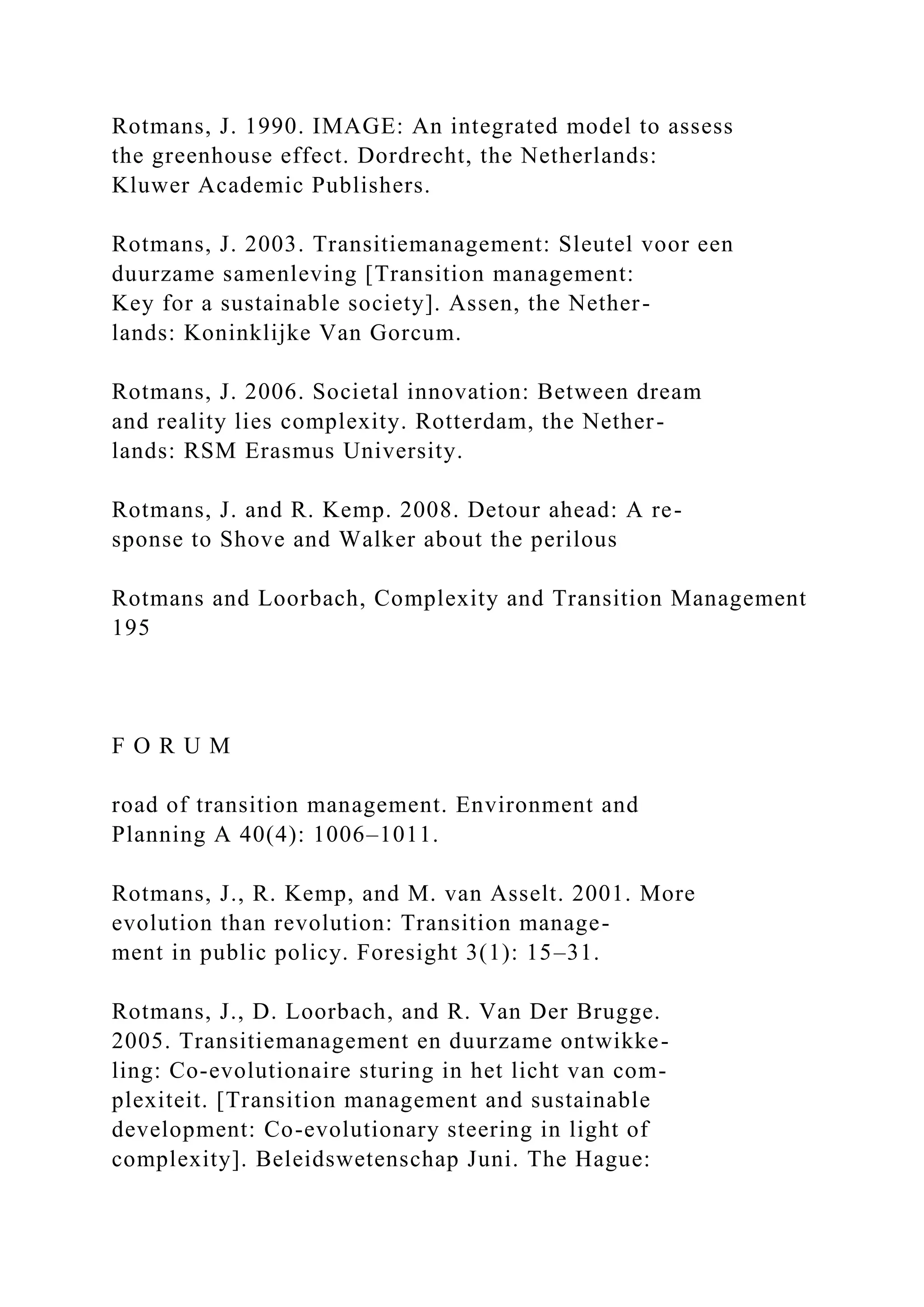 Rotmans, J. 1990. IMAGE: An integrated model to assess
the greenhouse effect. Dordrecht, the Netherlands:
Kluwer Academic Publishers.
Rotmans, J. 2003. Transitiemanagement: Sleutel voor een
duurzame samenleving [Transition management:
Key for a sustainable society]. Assen, the Nether-
lands: Koninklijke Van Gorcum.
Rotmans, J. 2006. Societal innovation: Between dream
and reality lies complexity. Rotterdam, the Nether-
lands: RSM Erasmus University.
Rotmans, J. and R. Kemp. 2008. Detour ahead: A re-
sponse to Shove and Walker about the perilous
Rotmans and Loorbach, Complexity and Transition Management
195
F O R U M
road of transition management. Environment and
Planning A 40(4): 1006–1011.
Rotmans, J., R. Kemp, and M. van Asselt. 2001. More
evolution than revolution: Transition manage-
ment in public policy. Foresight 3(1): 15–31.
Rotmans, J., D. Loorbach, and R. Van Der Brugge.
2005. Transitiemanagement en duurzame ontwikke-
ling: Co-evolutionaire sturing in het licht van com-
plexiteit. [Transition management and sustainable
development: Co-evolutionary steering in light of
complexity]. Beleidswetenschap Juni. The Hague:
 