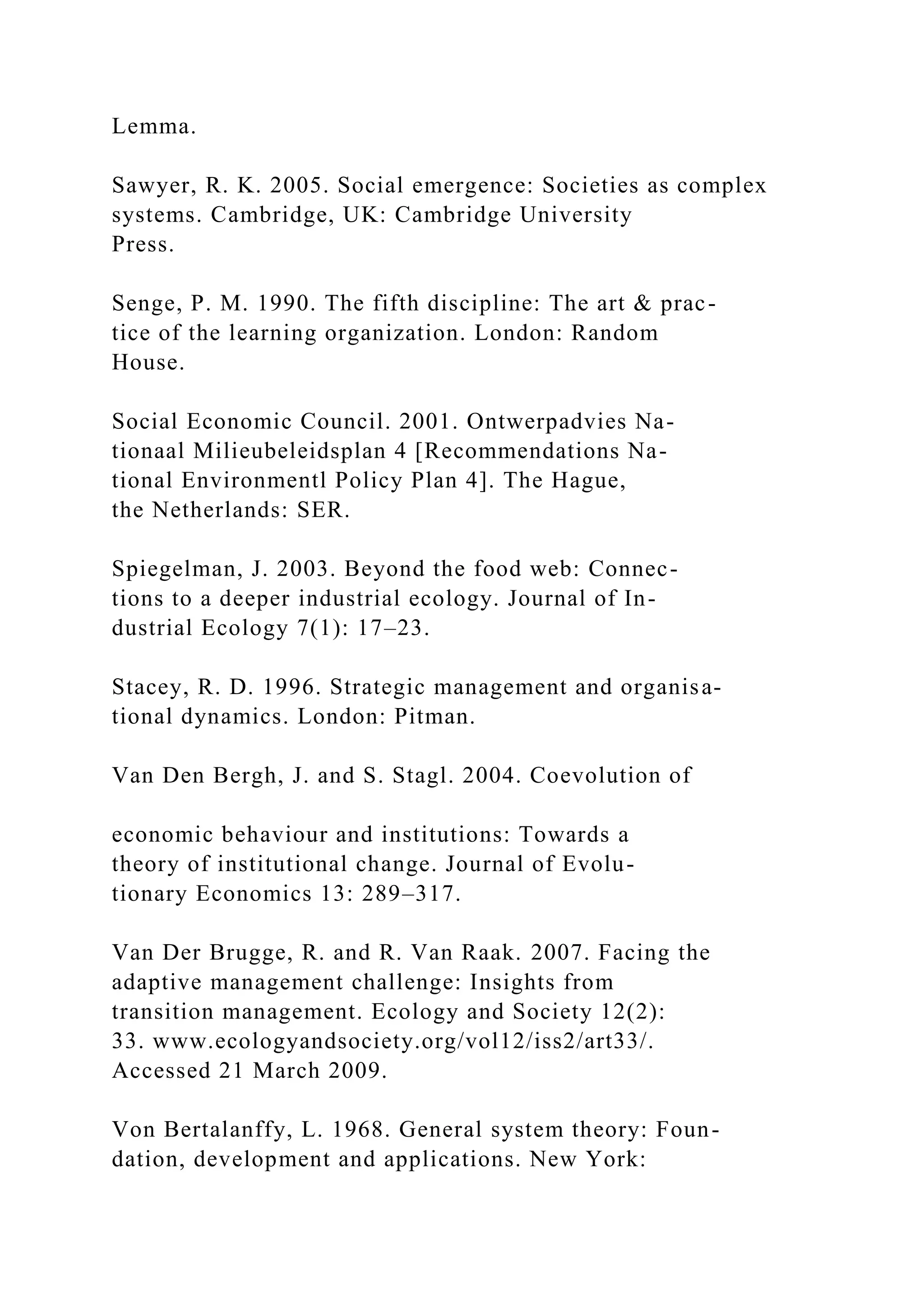Lemma.
Sawyer, R. K. 2005. Social emergence: Societies as complex
systems. Cambridge, UK: Cambridge University
Press.
Senge, P. M. 1990. The fifth discipline: The art & prac-
tice of the learning organization. London: Random
House.
Social Economic Council. 2001. Ontwerpadvies Na-
tionaal Milieubeleidsplan 4 [Recommendations Na-
tional Environmentl Policy Plan 4]. The Hague,
the Netherlands: SER.
Spiegelman, J. 2003. Beyond the food web: Connec-
tions to a deeper industrial ecology. Journal of In-
dustrial Ecology 7(1): 17–23.
Stacey, R. D. 1996. Strategic management and organisa-
tional dynamics. London: Pitman.
Van Den Bergh, J. and S. Stagl. 2004. Coevolution of
economic behaviour and institutions: Towards a
theory of institutional change. Journal of Evolu-
tionary Economics 13: 289–317.
Van Der Brugge, R. and R. Van Raak. 2007. Facing the
adaptive management challenge: Insights from
transition management. Ecology and Society 12(2):
33. www.ecologyandsociety.org/vol12/iss2/art33/.
Accessed 21 March 2009.
Von Bertalanffy, L. 1968. General system theory: Foun-
dation, development and applications. New York:
 