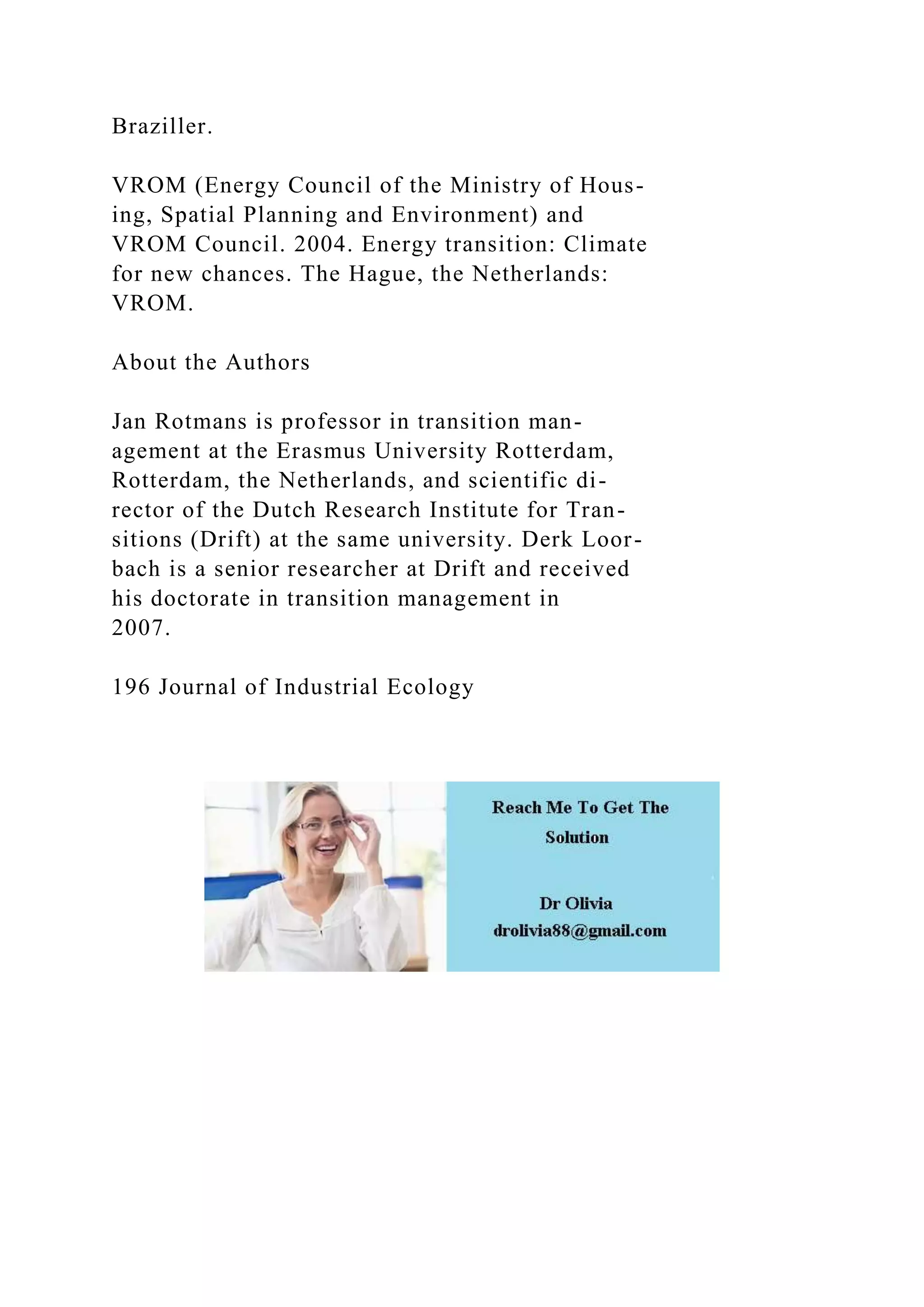 Braziller.
VROM (Energy Council of the Ministry of Hous-
ing, Spatial Planning and Environment) and
VROM Council. 2004. Energy transition: Climate
for new chances. The Hague, the Netherlands:
VROM.
About the Authors
Jan Rotmans is professor in transition man-
agement at the Erasmus University Rotterdam,
Rotterdam, the Netherlands, and scientific di-
rector of the Dutch Research Institute for Tran-
sitions (Drift) at the same university. Derk Loor-
bach is a senior researcher at Drift and received
his doctorate in transition management in
2007.
196 Journal of Industrial Ecology
 