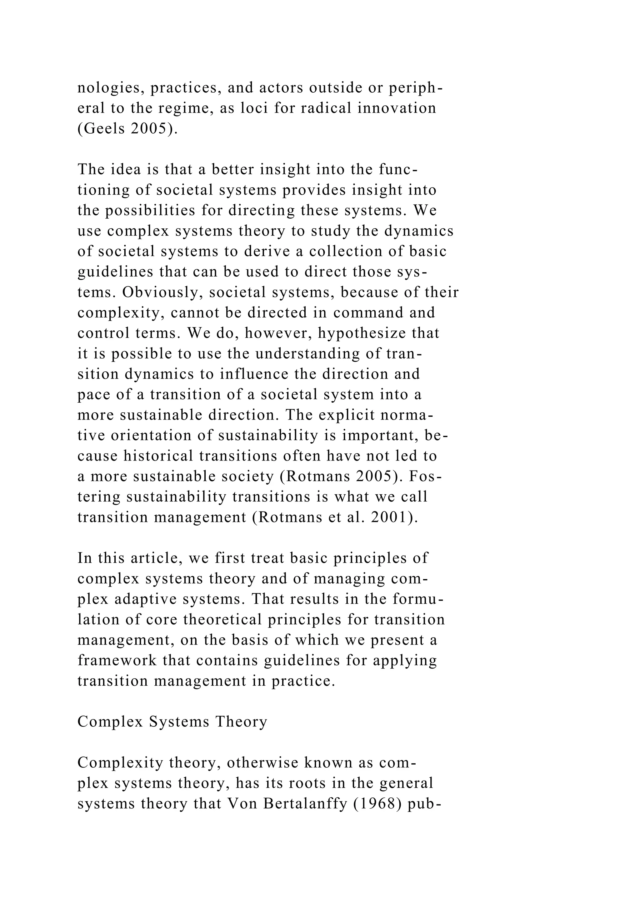 nologies, practices, and actors outside or periph-
eral to the regime, as loci for radical innovation
(Geels 2005).
The idea is that a better insight into the func-
tioning of societal systems provides insight into
the possibilities for directing these systems. We
use complex systems theory to study the dynamics
of societal systems to derive a collection of basic
guidelines that can be used to direct those sys-
tems. Obviously, societal systems, because of their
complexity, cannot be directed in command and
control terms. We do, however, hypothesize that
it is possible to use the understanding of tran-
sition dynamics to influence the direction and
pace of a transition of a societal system into a
more sustainable direction. The explicit norma-
tive orientation of sustainability is important, be-
cause historical transitions often have not led to
a more sustainable society (Rotmans 2005). Fos-
tering sustainability transitions is what we call
transition management (Rotmans et al. 2001).
In this article, we first treat basic principles of
complex systems theory and of managing com-
plex adaptive systems. That results in the formu-
lation of core theoretical principles for transition
management, on the basis of which we present a
framework that contains guidelines for applying
transition management in practice.
Complex Systems Theory
Complexity theory, otherwise known as com-
plex systems theory, has its roots in the general
systems theory that Von Bertalanffy (1968) pub-
 