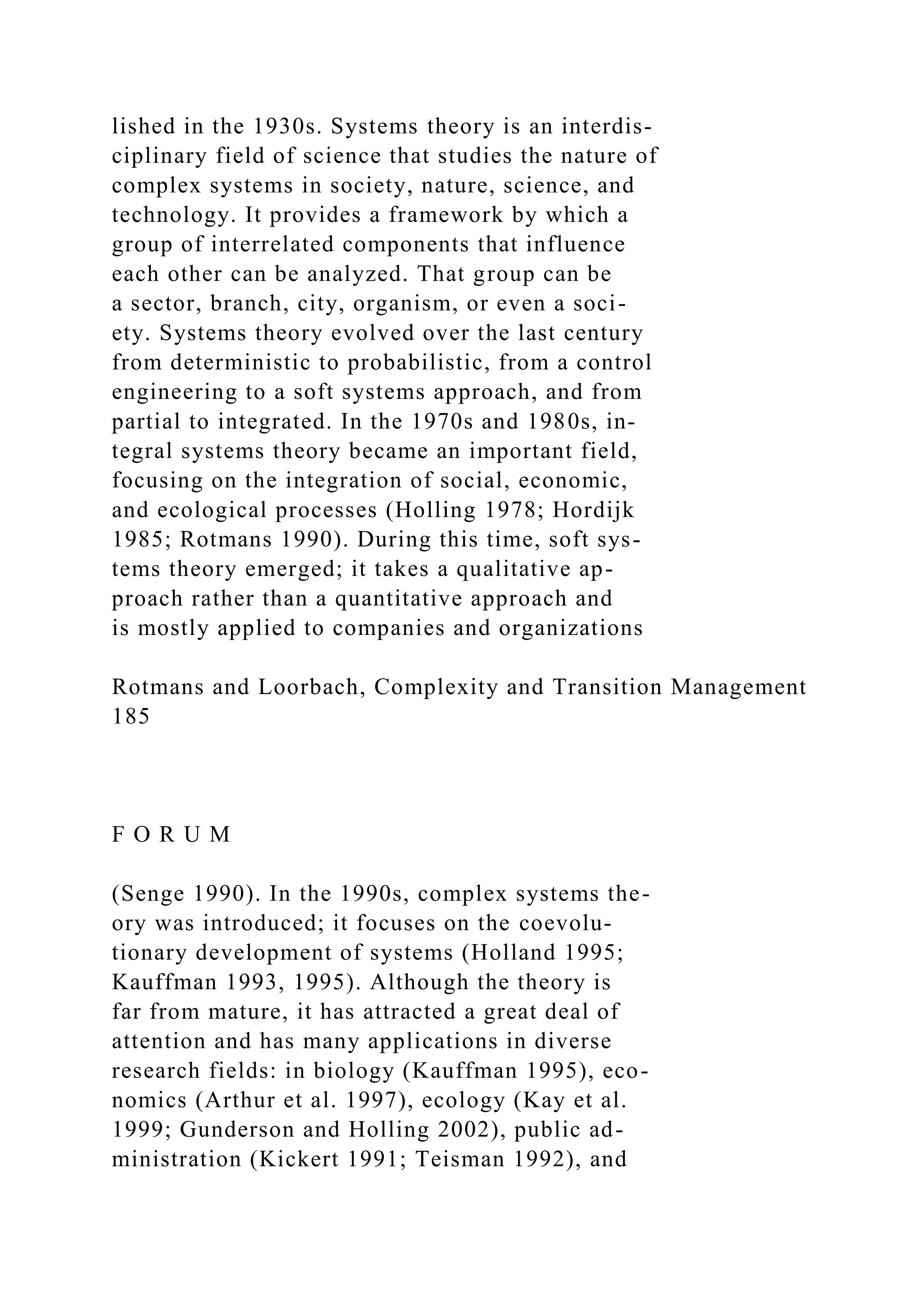 lished in the 1930s. Systems theory is an interdis-
ciplinary field of science that studies the nature of
complex systems in society, nature, science, and
technology. It provides a framework by which a
group of interrelated components that influence
each other can be analyzed. That group can be
a sector, branch, city, organism, or even a soci-
ety. Systems theory evolved over the last century
from deterministic to probabilistic, from a control
engineering to a soft systems approach, and from
partial to integrated. In the 1970s and 1980s, in-
tegral systems theory became an important field,
focusing on the integration of social, economic,
and ecological processes (Holling 1978; Hordijk
1985; Rotmans 1990). During this time, soft sys-
tems theory emerged; it takes a qualitative ap-
proach rather than a quantitative approach and
is mostly applied to companies and organizations
Rotmans and Loorbach, Complexity and Transition Management
185
F O R U M
(Senge 1990). In the 1990s, complex systems the-
ory was introduced; it focuses on the coevolu-
tionary development of systems (Holland 1995;
Kauffman 1993, 1995). Although the theory is
far from mature, it has attracted a great deal of
attention and has many applications in diverse
research fields: in biology (Kauffman 1995), eco-
nomics (Arthur et al. 1997), ecology (Kay et al.
1999; Gunderson and Holling 2002), public ad-
ministration (Kickert 1991; Teisman 1992), and
 