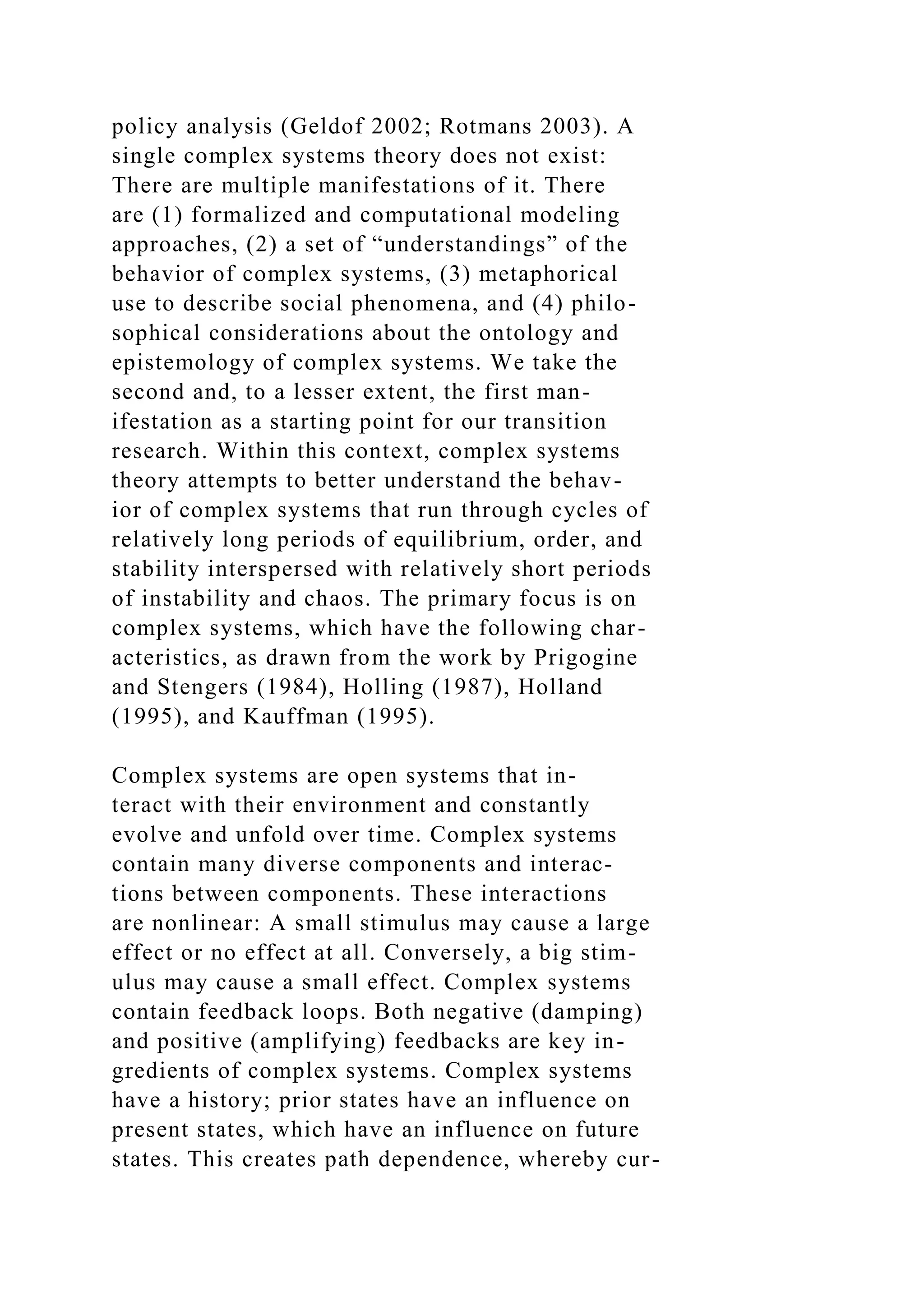 policy analysis (Geldof 2002; Rotmans 2003). A
single complex systems theory does not exist:
There are multiple manifestations of it. There
are (1) formalized and computational modeling
approaches, (2) a set of “understandings” of the
behavior of complex systems, (3) metaphorical
use to describe social phenomena, and (4) philo-
sophical considerations about the ontology and
epistemology of complex systems. We take the
second and, to a lesser extent, the first man-
ifestation as a starting point for our transition
research. Within this context, complex systems
theory attempts to better understand the behav-
ior of complex systems that run through cycles of
relatively long periods of equilibrium, order, and
stability interspersed with relatively short periods
of instability and chaos. The primary focus is on
complex systems, which have the following char-
acteristics, as drawn from the work by Prigogine
and Stengers (1984), Holling (1987), Holland
(1995), and Kauffman (1995).
Complex systems are open systems that in-
teract with their environment and constantly
evolve and unfold over time. Complex systems
contain many diverse components and interac-
tions between components. These interactions
are nonlinear: A small stimulus may cause a large
effect or no effect at all. Conversely, a big stim-
ulus may cause a small effect. Complex systems
contain feedback loops. Both negative (damping)
and positive (amplifying) feedbacks are key in-
gredients of complex systems. Complex systems
have a history; prior states have an influence on
present states, which have an influence on future
states. This creates path dependence, whereby cur-
 