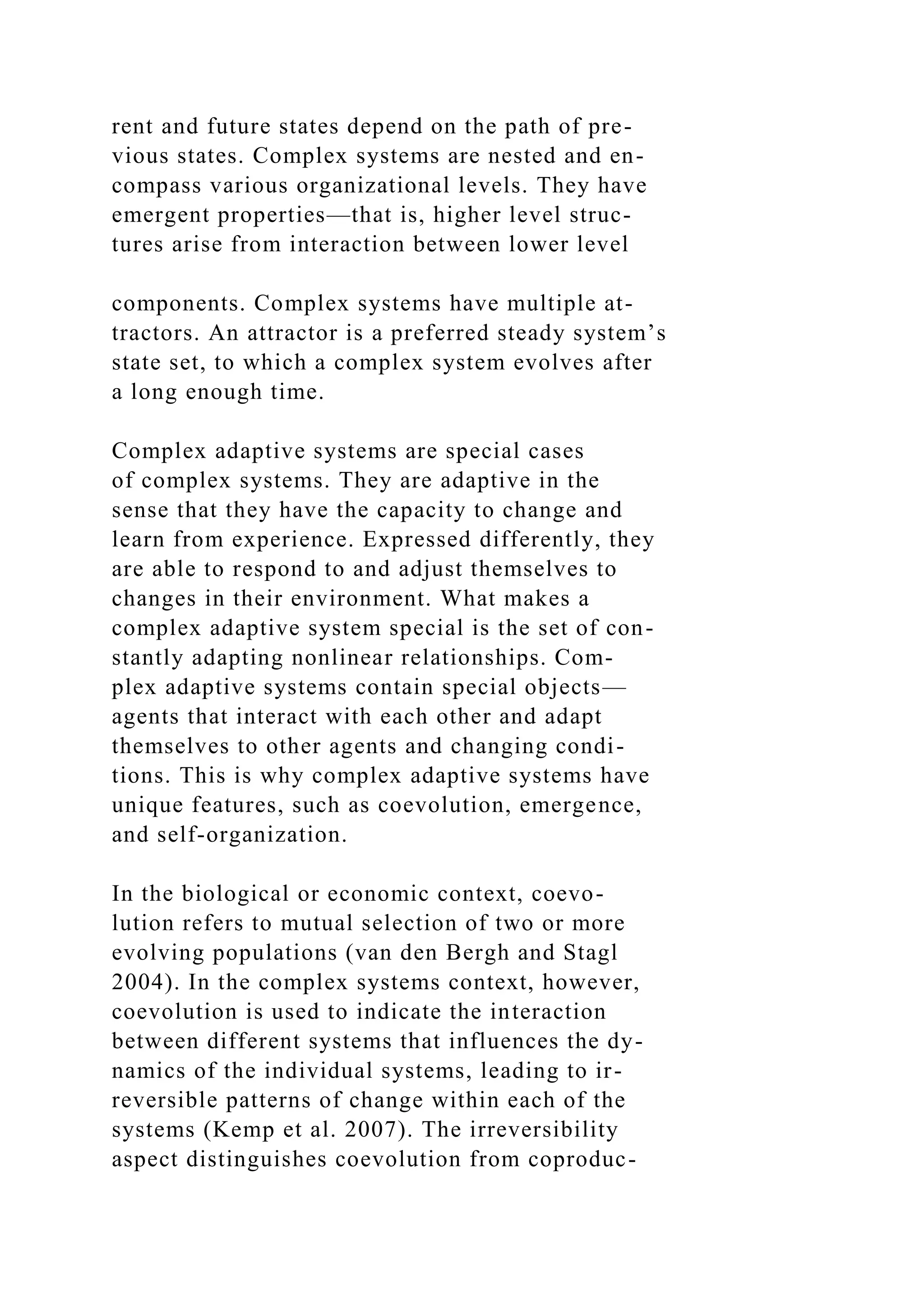 rent and future states depend on the path of pre-
vious states. Complex systems are nested and en-
compass various organizational levels. They have
emergent properties—that is, higher level struc-
tures arise from interaction between lower level
components. Complex systems have multiple at-
tractors. An attractor is a preferred steady system’s
state set, to which a complex system evolves after
a long enough time.
Complex adaptive systems are special cases
of complex systems. They are adaptive in the
sense that they have the capacity to change and
learn from experience. Expressed differently, they
are able to respond to and adjust themselves to
changes in their environment. What makes a
complex adaptive system special is the set of con-
stantly adapting nonlinear relationships. Com-
plex adaptive systems contain special objects—
agents that interact with each other and adapt
themselves to other agents and changing condi-
tions. This is why complex adaptive systems have
unique features, such as coevolution, emergence,
and self-organization.
In the biological or economic context, coevo-
lution refers to mutual selection of two or more
evolving populations (van den Bergh and Stagl
2004). In the complex systems context, however,
coevolution is used to indicate the interaction
between different systems that influences the dy-
namics of the individual systems, leading to ir-
reversible patterns of change within each of the
systems (Kemp et al. 2007). The irreversibility
aspect distinguishes coevolution from coproduc-
 