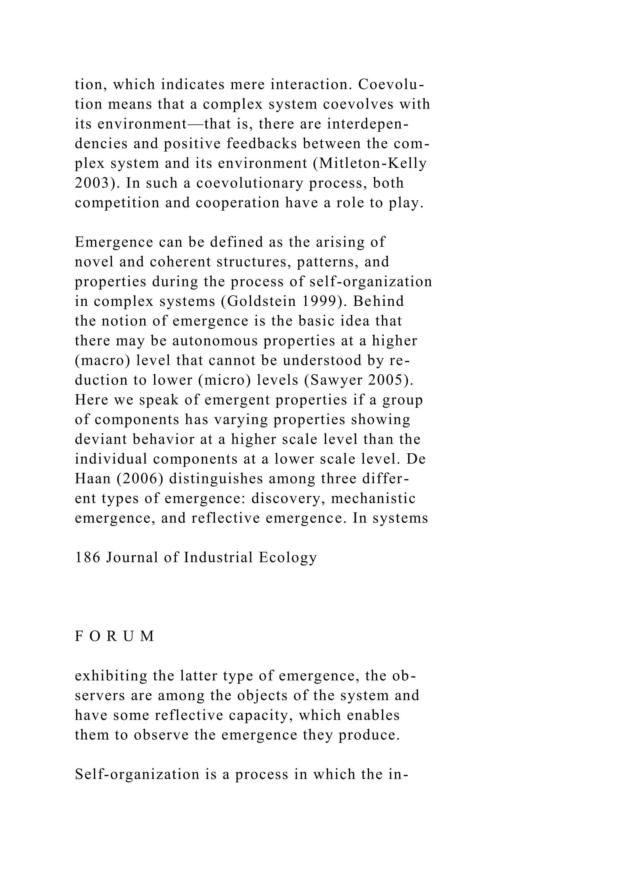 tion, which indicates mere interaction. Coevolu-
tion means that a complex system coevolves with
its environment—that is, there are interdepen-
dencies and positive feedbacks between the com-
plex system and its environment (Mitleton-Kelly
2003). In such a coevolutionary process, both
competition and cooperation have a role to play.
Emergence can be defined as the arising of
novel and coherent structures, patterns, and
properties during the process of self-organization
in complex systems (Goldstein 1999). Behind
the notion of emergence is the basic idea that
there may be autonomous properties at a higher
(macro) level that cannot be understood by re-
duction to lower (micro) levels (Sawyer 2005).
Here we speak of emergent properties if a group
of components has varying properties showing
deviant behavior at a higher scale level than the
individual components at a lower scale level. De
Haan (2006) distinguishes among three differ-
ent types of emergence: discovery, mechanistic
emergence, and reflective emergence. In systems
186 Journal of Industrial Ecology
F O R U M
exhibiting the latter type of emergence, the ob-
servers are among the objects of the system and
have some reflective capacity, which enables
them to observe the emergence they produce.
Self-organization is a process in which the in-
 