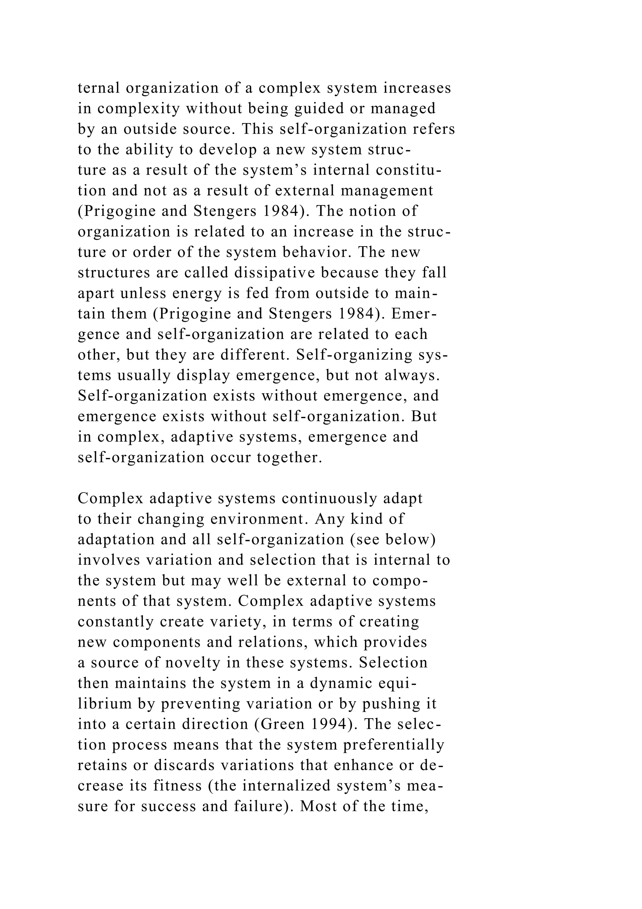 ternal organization of a complex system increases
in complexity without being guided or managed
by an outside source. This self-organization refers
to the ability to develop a new system struc-
ture as a result of the system’s internal constitu-
tion and not as a result of external management
(Prigogine and Stengers 1984). The notion of
organization is related to an increase in the struc-
ture or order of the system behavior. The new
structures are called dissipative because they fall
apart unless energy is fed from outside to main-
tain them (Prigogine and Stengers 1984). Emer-
gence and self-organization are related to each
other, but they are different. Self-organizing sys-
tems usually display emergence, but not always.
Self-organization exists without emergence, and
emergence exists without self-organization. But
in complex, adaptive systems, emergence and
self-organization occur together.
Complex adaptive systems continuously adapt
to their changing environment. Any kind of
adaptation and all self-organization (see below)
involves variation and selection that is internal to
the system but may well be external to compo-
nents of that system. Complex adaptive systems
constantly create variety, in terms of creating
new components and relations, which provides
a source of novelty in these systems. Selection
then maintains the system in a dynamic equi-
librium by preventing variation or by pushing it
into a certain direction (Green 1994). The selec-
tion process means that the system preferentially
retains or discards variations that enhance or de-
crease its fitness (the internalized system’s mea-
sure for success and failure). Most of the time,
 