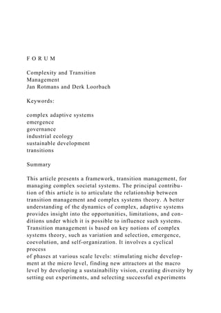 F O R U M
Complexity and Transition
Management
Jan Rotmans and Derk Loorbach
Keywords:
complex adaptive systems
emergence
governance
industrial ecology
sustainable development
transitions
Summary
This article presents a framework, transition management, for
managing complex societal systems. The principal contribu-
tion of this article is to articulate the relationship between
transition management and complex systems theory. A better
understanding of the dynamics of complex, adaptive systems
provides insight into the opportunities, limitations, and con-
ditions under which it is possible to influence such systems.
Transition management is based on key notions of complex
systems theory, such as variation and selection, emergence,
coevolution, and self-organization. It involves a cyclical
process
of phases at various scale levels: stimulating niche develop-
ment at the micro level, finding new attractors at the macro
level by developing a sustainability vision, creating diversity by
setting out experiments, and selecting successful experiments
 