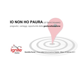 IO NON HO PAURA (di farmi trovare)
pregiudizi, vantaggi, opportunità della geolocalizzazione




                Domitilla Ferrari - Forum della Comunicazione Digitale - Milano 16 febbraio 2011
 