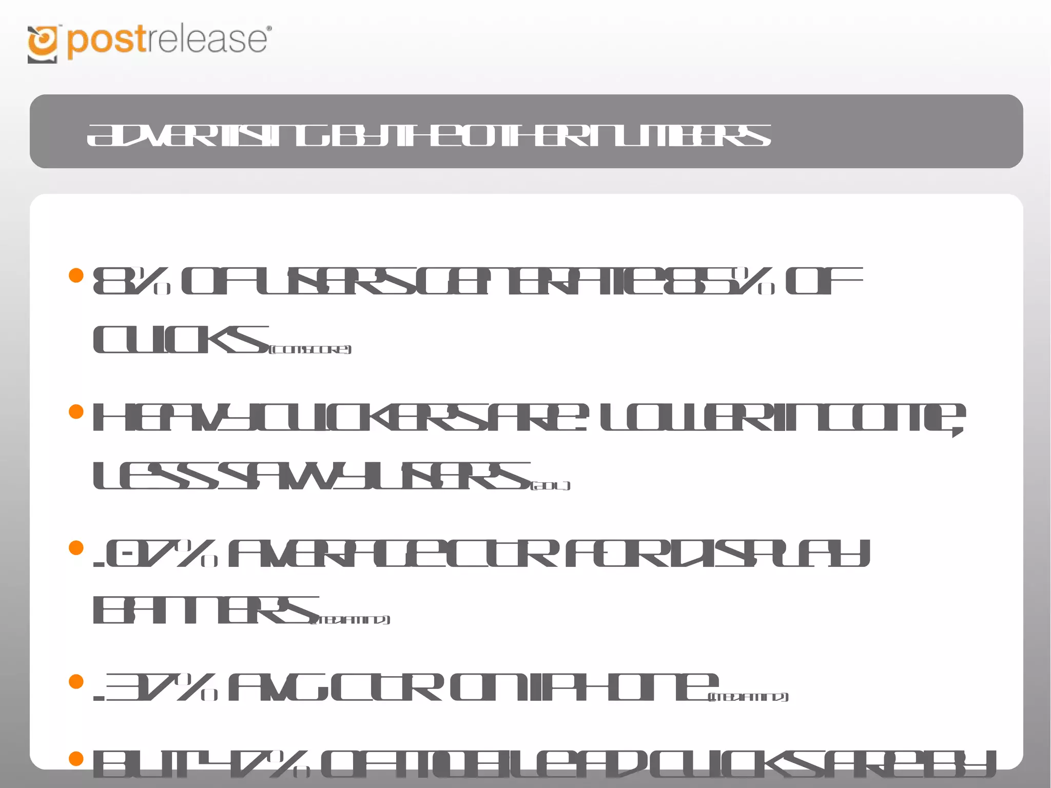 Advertising by the other numbers



• 8% of users generate 85% of clicks          (ComScore)




• Heavy clickers are: lower income, less
 savvy users    (AOL)




• .07% average CTR for display banners                 (MediaMind)




• .37% avg CTR on iPhone        (MediaMind)




• But 47% of mobile ad clicks are by mistake
 (Harris)
 