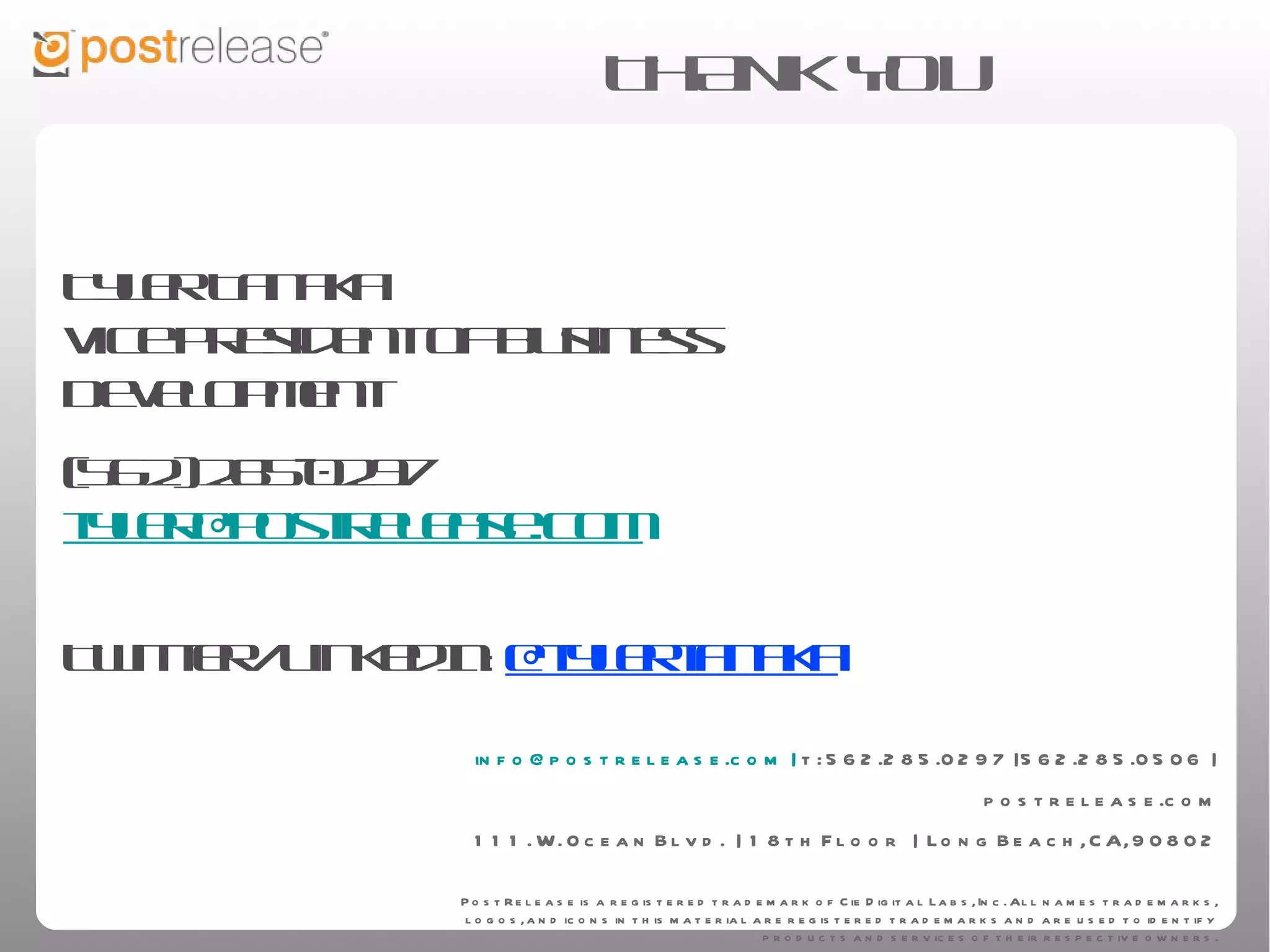 THANK YOU


Tyler Tanaka
Vice President of Business Development
(562) 285-0297
tyler@postrelease.com

Twitter/LinkedIn: @tylertanaka



                  info@postrelease.com | t: 562.285.0297 | 562.285.0506 | postrelease.com
                                   111. W. Ocean Blvd. | 18th Floor | Long Beach, CA, 90802

                      PostRelease is a registered trademark of Cie Digital Labs, Inc. All names trademarks, logos, and icons in this
                      material are registered trademarks and are used to identify products and services of their respective owners.
 