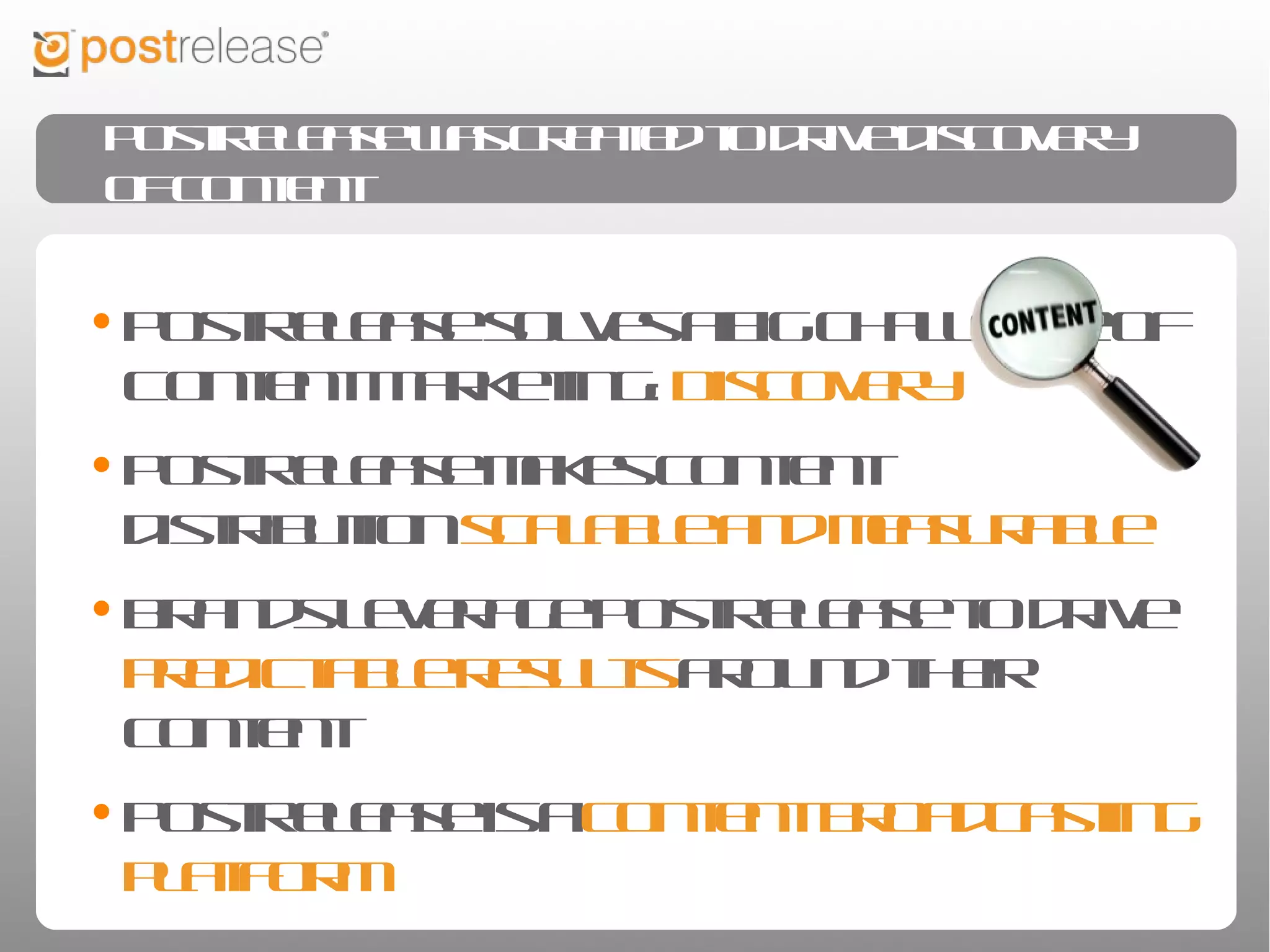 PostRelease was created to drive discovery of content


• PostRelease solves a big challenge of Content
 Marketing: Discovery
• PostRelease makes content distribution scalable
 and measurable
• Brands leverage PostRelease to drive predictable
 results around their content
• PostRelease is a content broadcasting platform
 