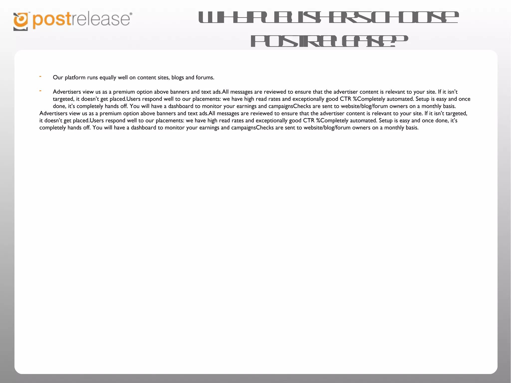 Why publishers choose PostRelease?

• Our platform runs equally well on content sites, blogs and forums.
• Advertisers view us as a premium option above banners and text
  ads.

• All messages are reviewed to ensure that the advertiser content is
  relevant to your site. If it isn’t targeted, it doesn’t get placed.

• Users respond well to our placements: we have high read rates and
  exceptionally good CTR %

• Completely automated. Setup is easy and once done, it’s completely
  hands off. You will have a dashboard to monitor your earnings and
  campaigns

• Checks are sent to website/blog/forum owners on a monthly basis.
 