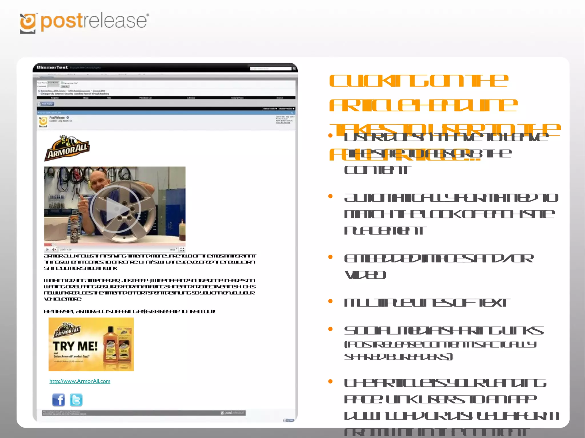 Clicking on the article
                                                                                                      headline takes to user to
                                                                                                      the full article...
                                                                                                      • User doesn’t have to leave the site
                                                                                                         to absorb the content

                                                                                                      • Automatically formatted to match
                                                                                                         the look of each site placement

                                                                                                      • Embedded images and/or video
Armor All knows that saving time and money are two of the most important things when it comes to
car care. That’s why they developed the new Ultra Shine Butter Smooth Wax.

With no drying time needed, just apply, wipe off and you’re done. There's no waiting or buffing
required for an amazing shine and protective finish! This new wax reduces the time and effort spent
                                                                                                      • Multiple lines of text
detailing so you can enjoy your vehicle more.

Better yet, Armor All is offering a $5.00 rebate to try it out!
                                                                                                      • Social media sharing links
                                                                                                         (PostRelease content is actually shared by
                                                                                                         readers)

                                                                                                      • The article is your landing page: link
  http://www.ArmorAll.com
                                                                                                         users to an app download or
                                                                                                         display a form from within the
                                                                                                         content
 