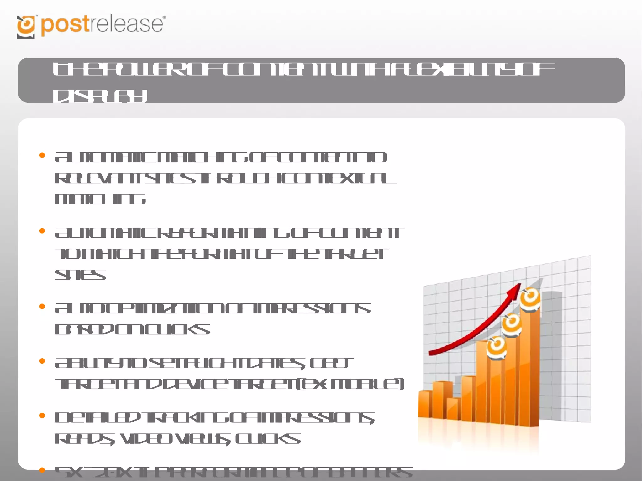 The power of content with flexibility of display


• Automatic matching of content to relevant
  sites through contextual matching
• Automatic reformatting of content to match
  the format of the target sites
• Auto-optimization of impressions based on
  clicks
• Ability to set flight dates, geo-target and
  device target (ex: mobile)
• Detailed tracking of impressions, reads, video
  views, clicks
• 5X - 20X the performance of banners
 