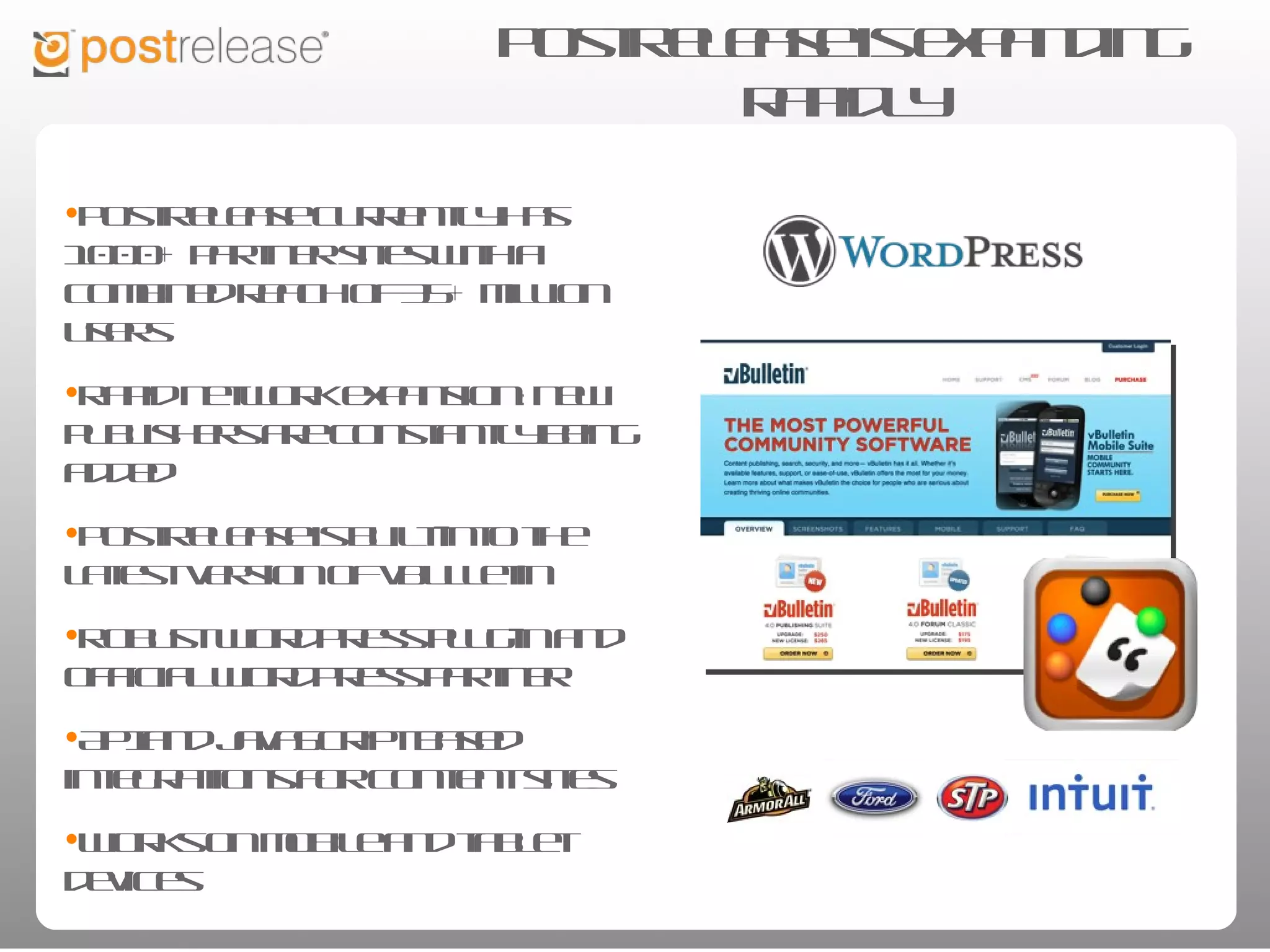 PostRelease is expanding rapidly

• PostRelease currently has 1000+
  partner sites with a combined reach of
  35+ million users

• Rapid network expansion: new
  publishers are constantly being added

• PostRelease is built-into the latest
  version of vBulletin

• Robust WordPress plug-in and official
  WordPress partner

• API and JavaScript based integrations
  for content sites

• Works on mobile and tablet devices
 