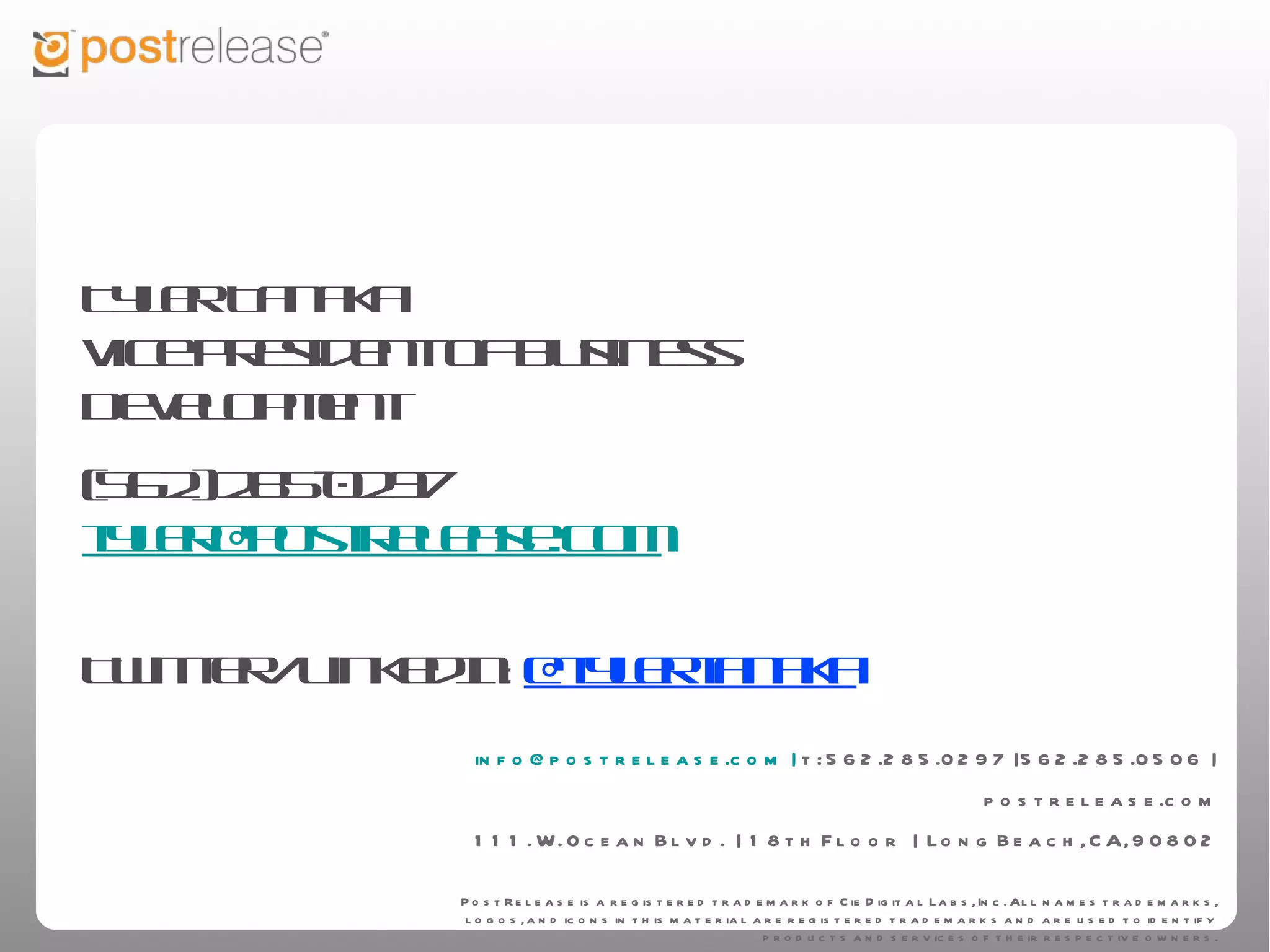 Tyler Tanaka
Vice President of Business Development
(562) 285-0297
tyler@postrelease.com

Twitter/LinkedIn: @tylertanaka


                 info@postrelease.com | t: 562.285.0297 | 562.285.0506 | postrelease.com
                                  111. W. Ocean Blvd. | 18th Floor | Long Beach, CA, 90802

                     PostRelease is a registered trademark of Cie Digital Labs, Inc. All names trademarks, logos, and icons in this
                     material are registered trademarks and are used to identify products and services of their respective owners.
 