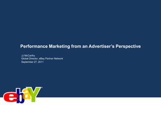 Performance Marketing from an Advertiser’s Perspective JJ McCarthy Global Director, eBay Partner Network September 27, 2011 