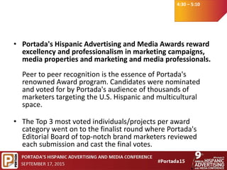 4:30 – 5:10
• Portada's Hispanic Advertising and Media Awards reward
excellency and professionalism in marketing campaigns,
media properties and marketing and media professionals.
Peer to peer recognition is the essence of Portada's
renowned Award program. Candidates were nominated
and voted for by Portada's audience of thousands of
marketers targeting the U.S. Hispanic and multicultural
space.
• The Top 3 most voted individuals/projects per award
category went on to the finalist round where Portada's
Editorial Board of top-notch brand marketers reviewed
each submission and cast the final votes.
 