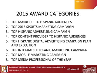 4:30 – 5:10
2015 AWARD CATEGORIES:
1. TOP MARKETER TO HISPANIC AUDIENCES
2. TOP 2015 SPORTS MARKETING CAMPAIGN
3. TOP HISPANIC ADVERTISING CAMPAIGN
4. TOP CONTENT PROVIDER TO HISPANIC AUDIENCES
5. TOP HISPANIC DIGITAL ADVERTISING CAMPAIGN PLAN
AND EXECUTION
6. TOP INTEGRATED HISPANIC MARKETING CAMPAIGN
7. TOP MOBILE MARKETING CAMPAIGN​​
8. TOP MEDIA PROFESSIONAL OF THE YEAR
 