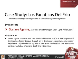 Case Study: Los Fanaticos Del Frio
An interactive site for soccer fans and its substantial off-line integrations.
Presenter:
 Gustavo Aguirre, Associate Brand Manager, Coors Light, MillerCoors
DESCRIPTION:
• Coors Light’s Fanaticos del Frio revolutionized the way U.S. fans experience
the Mexican Soccer League through an-in depth and interactive online soccer
experience. A presentation by one of the main architects of this interactive
content marketing effort and its off-line Integration.
3:15 PM – 3:45 PM
 