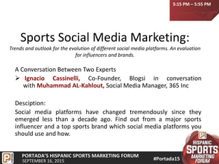 Sports Social Media Marketing:
Trends and outlook for the evolution of different social media platforms. An evaluation
for influencers and brands.
A Conversation Between Two Experts
 Ignacio Cassinelli, Co-Founder, Blogsi in conversation
with Muhammad AL-Kahlout, Social Media Manager, 365 Inc
Desciption:
Social media platforms have changed tremendously since they
emerged less than a decade ago. Find out from a major sports
influencer and a top sports brand which social media platforms you
should use and how.
5:15 PM – 5:55 PM
 