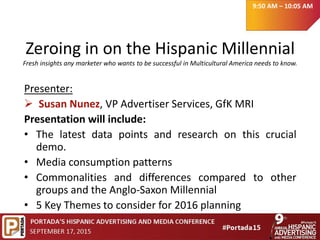 Zeroing in on the Hispanic Millennial
Fresh insights any marketer who wants to be successful in Multicultural America needs to know.
Presenter:
 Susan Nunez, VP Advertiser Services, GfK MRI
Presentation will include:
• The latest data points and research on this crucial
demo.
• Media consumption patterns
• Commonalities and differences compared to other
groups and the Anglo-Saxon Millennial
• 5 Key Themes to consider for 2016 planning
9:50 AM – 10:05 AM
 