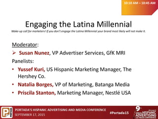 Engaging the Latina Millennial
Wake-up call for marketers! If you don’t engage the Latina Millennial your brand most likely will not make it.
Moderator:
 Susan Nunez, VP Advertiser Services, GfK MRI
Panelists:
• Yussef Kuri, US Hispanic Marketing Manager, The
Hershey Co.
• Natalia Borges, VP of Marketing, Batanga Media
• Priscila Stanton, Marketing Manager, Nestlé USA
10:10 AM – 10:45 AM
 