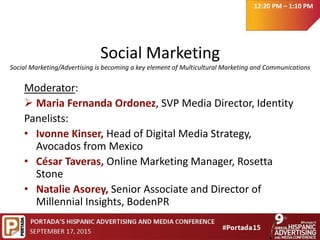 Social Marketing
Social Marketing/Advertising is becoming a key element of Multicultural Marketing and Communications
Moderator:
 Maria Fernanda Ordonez, SVP Media Director, Identity
Panelists:
• Ivonne Kinser, Head of Digital Media Strategy,
Avocados from Mexico
• César Taveras, Online Marketing Manager, Rosetta
Stone
• Natalie Asorey, Senior Associate and Director of
Millennial Insights, BodenPR
12:20 PM – 1:10 PM
 