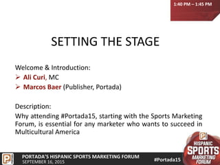 SETTING THE STAGE
Welcome & Introduction:
 Ali Curi, MC
 Marcos Baer (Publisher, Portada)
Description:
Why attending #Portada15, starting with the Sports Marketing
Forum, is essential for any marketer who wants to succeed in
Multicultural America
1:40 PM – 1:45 PM
 