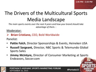 The Drivers of the Multicultural Sports
Media Landscape
The main sports events over the next 4 years and how your brand should take
advantage of them. :
Moderator:
 Brian Cristiano, CEO, Bold Worldwide
Panelist:
• Pattie Falch, Director Sponsorships & Events, Heineken USA
• Russell Sargeant, Director, NBC Sports & Telemundo Global
Sports Sales
• Jimmy McIntyre, Director of Consumer Marketing at Sports
Endeavors, Soccer.com
1:45 PM – 2:25 PM
 