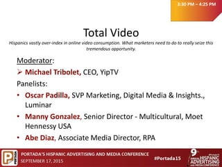 Total Video
Hispanics vastly over-index in online video consumption. What marketers need to do to really seize this
tremendous opportunity.
Moderator:
 Michael Tribolet, CEO, YipTV
Panelists:
• Oscar Padilla, SVP Marketing, Digital Media & Insights.,
Luminar
• Manny Gonzalez, Senior Director - Multicultural, Moet
Hennessy USA
• Abe Diaz, Associate Media Director, RPA
3:30 PM – 4:25 PM
 
