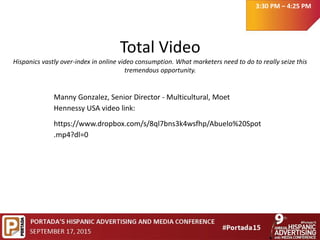 Total Video
Hispanics vastly over-index in online video consumption. What marketers need to do to really seize this
tremendous opportunity.
3:30 PM – 4:25 PM
Manny Gonzalez, Senior Director - Multicultural, Moet
Hennessy USA video link:
https://www.dropbox.com/s/8ql7bns3k4wsfhp/Abuelo%20Spot
.mp4?dl=0
 