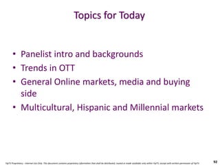 YipTV Proprietary – Internal Use Only. This document contains proprietary information that shall be distributed, routed or made available only within YipTV, except with written permission of YipTV.
Topics for Today
• Panelist intro and backgrounds
• Trends in OTT
• General Online markets, media and buying
side
• Multicultural, Hispanic and Millennial markets
92
 