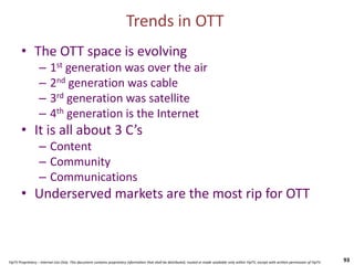 YipTV Proprietary – Internal Use Only. This document contains proprietary information that shall be distributed, routed or made available only within YipTV, except with written permission of YipTV.
• The OTT space is evolving
– 1st generation was over the air
– 2nd generation was cable
– 3rd generation was satellite
– 4th generation is the Internet
• It is all about 3 C’s
– Content
– Community
– Communications
• Underserved markets are the most rip for OTT
93
Trends in OTT
 