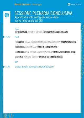 Martedì 29 ottobre - Pomeriggio

#forumCSR2013

SESSIONE PLENARIA CONCLUSIVA
Approfondimento sull’applicazione delle
nuove linee guida del GRI

	
Chair
	Davide Dal Maso, Segretario Generale Forum per la Finanza Sostenibile
14.30	Panel
	Paolo Baroli, Servizio Corporate Identity, Qualità e Sostenibilità Credito Valtellinese
	Maaike Fleur, Senior Manager Global Reporting Initiative
	Sara Lovisolo, Group Corporate Responsibility Manager London Stock Exchange Group
	Chiara Mio, Professore Ordinario Università Ca’ Foscari di Venezia
	

Q&A

17.00	

Chiusura dei lavori e arrivederci al FORUM CSR 2014!

 