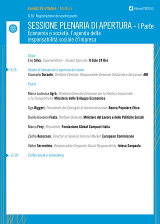 Lunedì 28 ottobre - Mattina

#forumCSR2013

8.30 Registrazione dei partecipanti

SESSIONE PLENARIA DI APERTURA - I Parte
Economia e società: l’agenda della
responsabilità sociale d’impresa

	Chair
	
Elio Silva, Caporedattore - Inviato Speciale Il Sole 24 Ore
9.15	
	

Saluto di benvenuto e apertura dei lavori
Giancarlo Durante, Direttore Centrale, Responsabile Direzione Sindacale e del Lavoro ABI

	
	
	
	

Panel
Maria Ludovica Agrò, Direttore Generale Direzione per la Politica Industriale
e la Competitività Ministero dello Sviluppo Economico

	Ugo Biggeri, Presidente del Consiglio di Amministrazione Banca Popolare Etica
	

Danilo Giovanni Festa, Direttore Generale Ministero del Lavoro e delle Politiche Sociali

	Marco Frey, Presidente Fondazione Global Compact Italia
	Zsofia Kerecsen, Director at General Internal Market European Commission
	Valter Serrentino, Responsabile Corporate Social Responsibility Intesa Sanpaolo
11.30	

Coffee break e networking

 