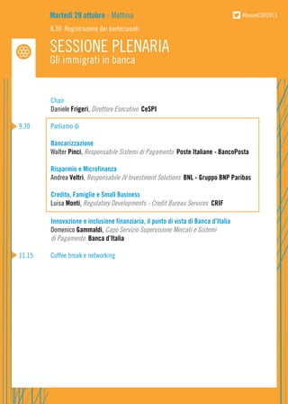 Martedì 29 ottobre - Mattina

#forumCSR2013

8.30 Registrazione dei partecipanti

SESSIONE PLENARIA
Gli immigrati in banca

	
Chair
	Daniele Frigeri, Direttore Esecutivo CeSPI
9.30	
	
	
	

Parliamo di
Bancarizzazione
Walter Pinci, Responsabile Sistemi di Pagamento Poste Italiane - BancoPosta

	
Risparmio e Microfinanza
	Andrea Veltri, Responsabile JV Investment Solutions BNL - Gruppo BNP Paribas
	
Credito, Famiglie e Small Business
	Luisa Monti, Regulatory Developments - Credit Bureau Services CRIF
	
Innovazione e inclusione finanziaria, il punto di vista di Banca d’Italia
	Domenico Gammaldi, Capo Servizio Supervisione Mercati e Sistemi
	
di Pagamento Banca d’Italia
11.15	

Coffee break e networking

 
