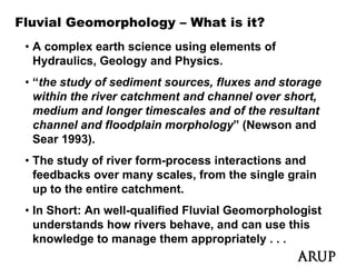 Fluvial Geomorphology – What is it?
 • A complex earth science using elements of
   Hydraulics, Geology and Physics.
 • “the study of sediment sources, fluxes and storage
   within the river catchment and channel over short,
   medium and longer timescales and of the resultant
   channel and floodplain morphology” (Newson and
   Sear 1993).
 • The study of river form-process interactions and
   feedbacks over many scales, from the single grain
   up to the entire catchment
                    catchment.
 • In Short: An well-qualified Fluvial Geomorphologist
   understands how rivers behave, and can use this
                                    ,
   knowledge to manage them appropriately . . .
 