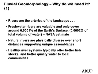Fluvial Geomorphology – Why do we need it?
(1)


• Rivers are the arteries of the landscape . . .
• Freshwater rivers are valuable and only cover
  around 0.0001% of the Earth’s Surface. (0.0002% of
                                         (
  total volume of water) – NASA estimate
• Natural rivers are physically diverse over short
  distances supporting unique assemblages
• Healthy river systems typically offer better fish
  stocks, and better quality water to local
  communities.
 