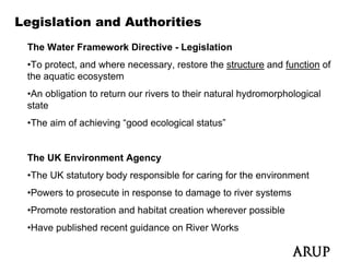 Legislation and Authorities
 The Water Framework Directive - Legislation
 •To protect, and where necessary, restore the structure and function of
 the aquatic ecosystem
 •An obligation to return our rivers to their natural hydromorphological
 state
 •The aim of achieving “good ecological status”


 The UK Environment Agency
 •The UK statutory body responsible for caring for the environment
 •Powers to prosecute in response to damage to river systems
 •Promote restoration and habitat creation wherever possible
 •Have published recent guidance on Ri
  H      bli h d      t id          River W k
                                          Works
 
